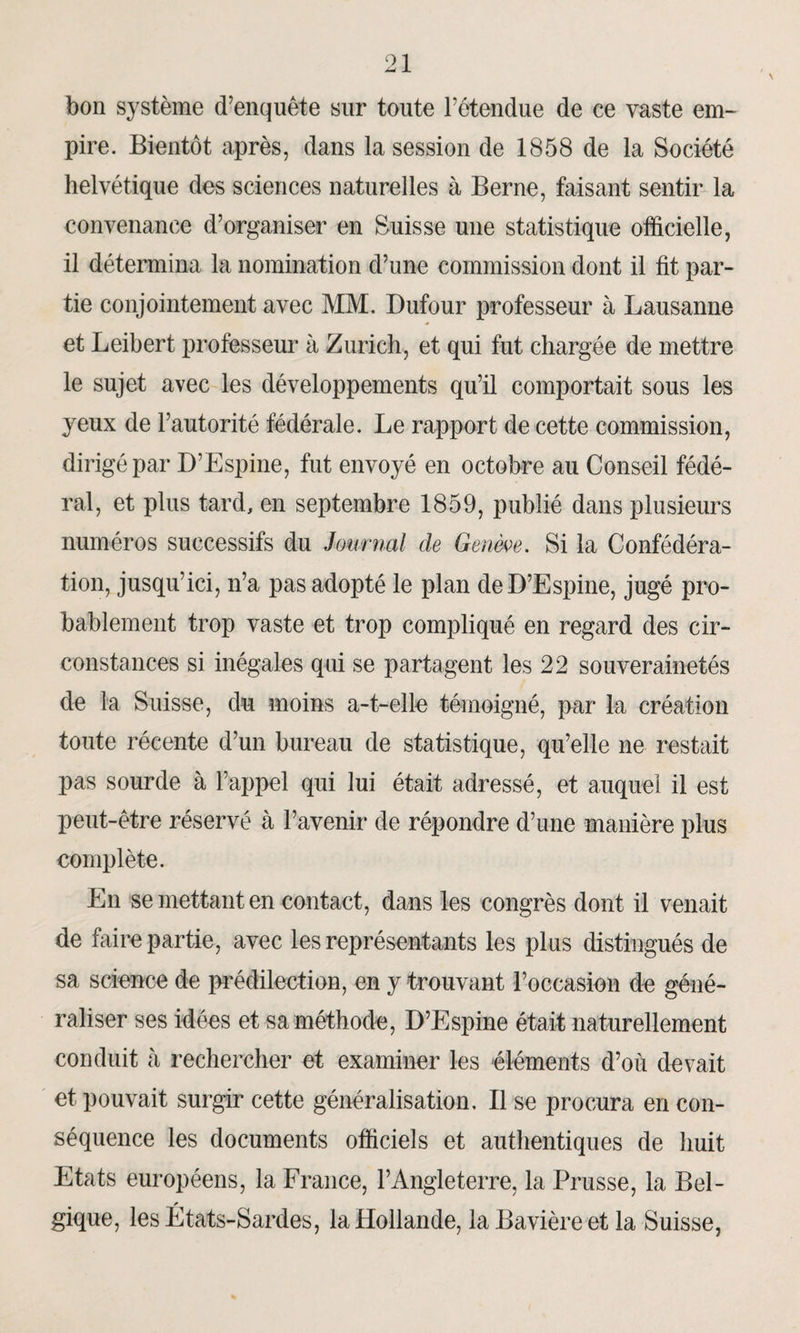 bon système d’enquête sur toute l’étendue de ce vaste em¬ pire. Bientôt après, dans la session de 1858 de la Société helvétique des sciences naturelles à Berne, faisant sentir la convenance d’organiser en Suisse une statistique officielle, il détermina la nomination d’une commission dont il fit par¬ tie conjointement avec MM. Dufour professeur à Lausanne et Leibert professeur à Zurich, et qui fut chargée de mettre le sujet avec les développements qu’il comportait sous les yeux de l’autorité fédérale. Le rapport de cette commission, dirigé par D’Espine, fut envoyé en octobre au Conseil fédé¬ ral, et plus tard, en septembre 1859, publié dans plusieurs numéros successifs du Journal de Germe. Si la Confédéra¬ tion, jusqu’ici, n’a pas adopté le plan de D’Espine, jugé pro¬ bablement trop vaste et trop compliqué en regard des cir¬ constances si inégales qui se partagent les 22 souverainetés de la Suisse, du moins a-t-elle témoigné, par la création toute récente d’un bureau de statistique, qu’elle ne restait pas sourde à l’appel qui lui était adressé, et auquel il est peut-être réservé à l’avenir de répondre d’une manière plus complète. En se mettant en contact, dans les congrès dont il venait de faire partie, avec les représentants les plus distingués de sa science de prédilection, en y trouvant l’occasion de géné¬ raliser ses idées et sa méthode, D’Espine était naturellement conduit à rechercher et examiner les éléments d’où devait et pouvait surgir cette généralisation. Il se procura en con¬ séquence les documents officiels et authentiques de huit Etats européens, la France, l’Angleterre, la Prusse, la Bel¬ gique, les États-Sardes, la Hollande, la Bavière et la Suisse,