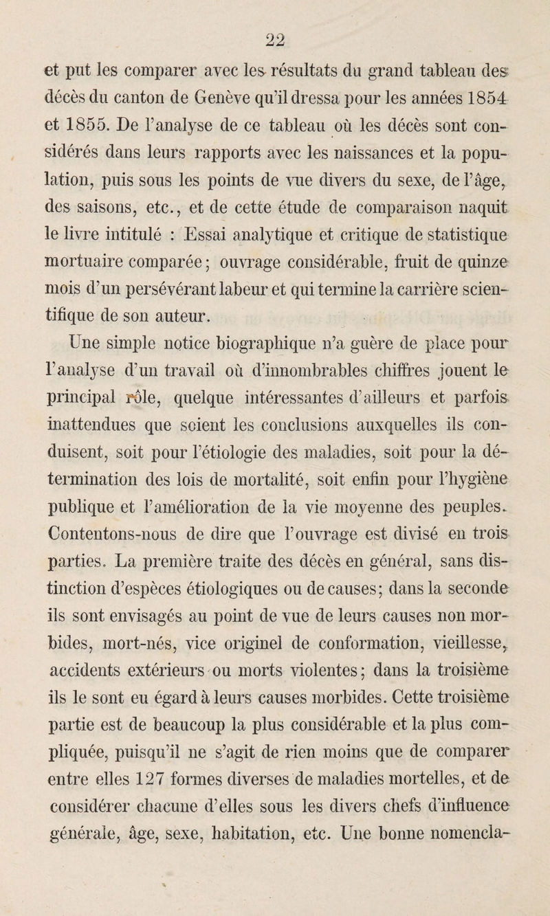 et put les comparer avec les résultats du grand tableau des décès du canton de Genève qu’il dressa pour les années 1854 et 1855. De l’analyse de ce tableau où les décès sont con¬ sidérés dans leurs rapports avec les naissances et la popu¬ lation, puis sous les points de vue divers du sexe, de l’âge, des saisons, etc., et de cette étude de comparaison naquit le livre intitulé : Essai analytique et critique de statistique mortuaire comparée; ouvrage considérable, fruit de quinze mois d’un persévérant labeur et qui termine la carrière scien¬ tifique de son auteur. Une simple notice biographique n’a guère de place pour l’analyse d’un travail où d’innombrables chiffres jouent le principal rôle, quelque intéressantes d’ailleurs et parfois inattendues que soient les conclusions auxquelles ils con¬ duisent, soit pour l’étiologie des maladies, soit pour la dé¬ termination des lois de mortalité, soit enfin pour l’hygiène publique et l’amélioration de la vie moyenne des peuples. Contentons-nous de dire que l’ouvrage est divisé en trois parties. La première traite des décès en général, sans dis¬ tinction d’espèces étiologiques ou de causes ; dans la seconde ils sont envisagés au point de vue de leurs causes non mor¬ bides, mort-nés, vice originel de conformation, vieillesse, accidents extérieurs ou morts violentes ; dans la troisième ils le sont eu égard à leurs causes morbides. Cette troisième partie est de beaucoup la plus considérable et la plus com¬ pliquée, puisqu’il ne s’agit de rien moins que de comparer entre elles 127 formes diverses de maladies mortelles, et de considérer chacune d’elles sous les divers chefs d’influence générale, âge, sexe, habitation, etc. Une bonne nomencla-