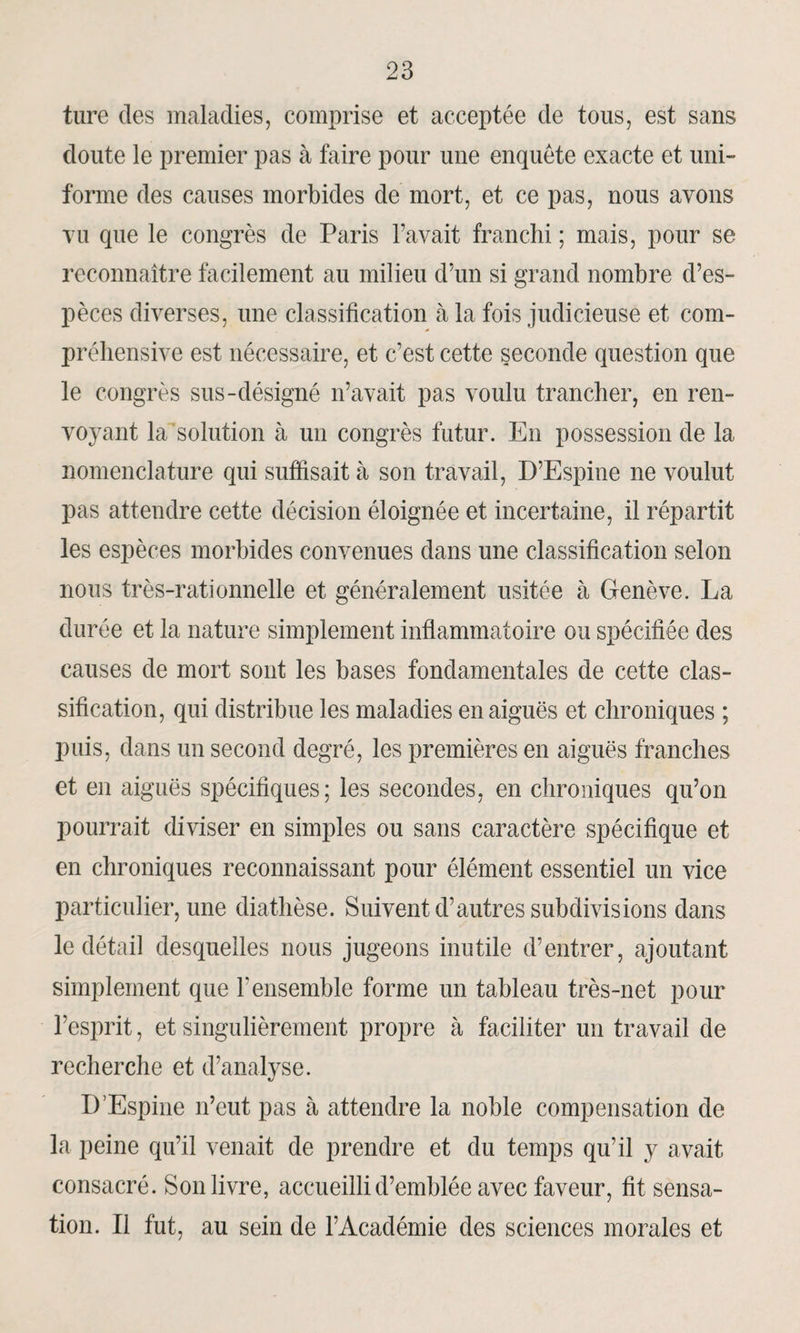 ture des maladies, comprise et acceptée de tous, est sans doute le premier pas à faire pour une enquête exacte et uni¬ forme des causes morbides de mort, et ce pas, nous avons vu que le congrès de Paris l’avait franchi ; mais, pour se reconnaître facilement au milieu d’un si grand nombre d’es¬ pèces diverses, une classification à la fois judicieuse et com¬ préhensive est nécessaire, et c’est cette seconde question que le congrès sus-désigné n’avait pas voulu trancher, en ren¬ voyant la solution à un congrès futur. En possession de la nomenclature qui suffisait à son travail, D’Espine ne voulut pas attendre cette décision éloignée et incertaine, il répartit les espèces morbides convenues dans une classification selon nous très-rationnelle et généralement usitée à Genève. La durée et la nature simplement inflammatoire ou spécifiée des causes de mort sont les bases fondamentales de cette clas¬ sification, qui distribue les maladies en aiguës et chroniques ; puis, dans un second degré, les premières en aiguës franches et en aiguës spécifiques; les secondes, en chroniques qu’on pourrait diviser en simples ou sans caractère spécifique et en chroniques reconnaissant pour élément essentiel un vice particulier, une diathèse. Suivent d’autres subdivisions dans le détail desquelles nous jugeons inutile d’entrer, ajoutant simplement que F ensemble forme un tableau très-net pour l’esprit, et singulièrement propre à faciliter un travail de recherche et d’analyse. D’Espine n’eut pas à attendre la noble compensation de la peine qu’il venait de prendre et du temps qu’il y avait consacré. Son livre, accueilli d’emblée avec faveur, fit sensa¬ tion. Il fut, au sein de l’Académie des sciences morales et