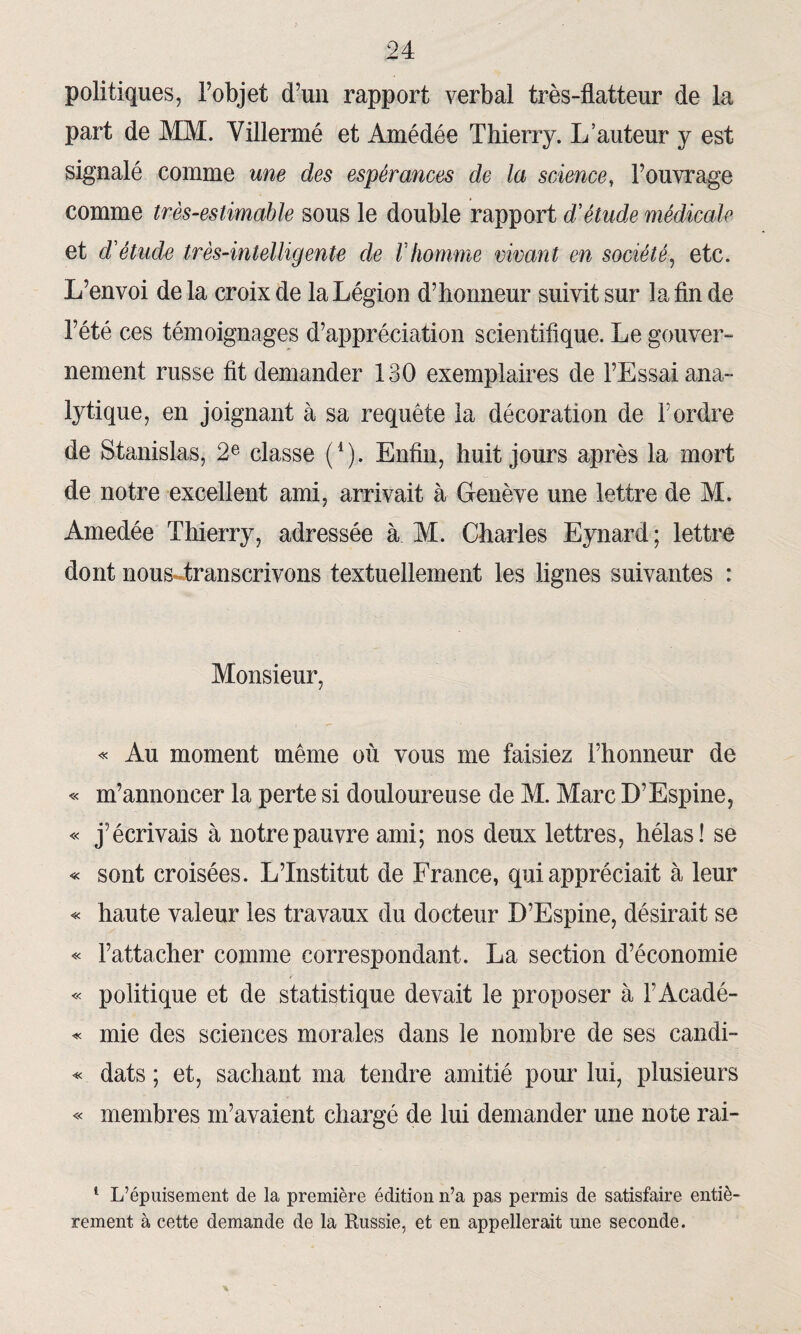 politiques, Fobjet d’un rapport verbal très-flatteur de la part de MM. Yillermé et Amédée Thierry. L’auteur y est signalé comme une des espérances de la science, l’ouvrage comme très-estimable sous le double rapport d'étude médicale et cl'étucle très-intelligente de l'homme vivant en société, etc. L’envoi delà croix de la Légion d’honneur suivit sur la fin de l’été ces témoignages d’appréciation scientifique. Le gouver¬ nement russe fit demander 130 exemplaires de l’Essai ana¬ lytique, en joignant à sa requête la décoration de l’ordre de Stanislas, 2e classe (*), Enfin, huit jours après la mort de notre excellent ami, arrivait à. Genève une lettre de M. Amedée Thierry, adressée à M. Charles Eynard; lettre dont nous transcrivons textuellement les lignes suivantes : Monsieur, « Au moment même où vous me faisiez l’honneur de « m’annoncer la perte si douloureuse de M. Marc D’Espine, « j’écrivais à notre pauvre ami; nos deux lettres, hélas! se « sont croisées. L’Institut de France, qui appréciait à leur « haute valeur les travaux du docteur D’Espine, désirait se « l’attacher comme correspondant. La section d’économie « politique et de statistique devait le proposer à FAcadé- « mie des sciences morales dans le nombre de ses candi- « dats ; et, sachant ma tendre amitié pour lui, plusieurs « membres m’avaient chargé de lui demander une note rai- 1 L’épuisement de la première édition n’a pas permis de satisfaire entiè¬ rement à cette demande de la Russie, et en appellerait une seconde.