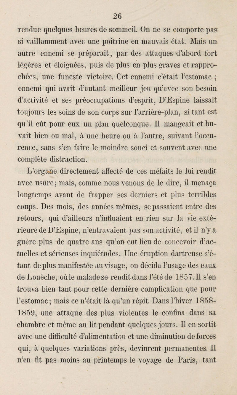 rendue quelques heures de sommeil. On ne se comporte pas si vaillamment avec une poitrine en mauvais état. Mais un autre ennemi se préparait, par des attaques d’abord fort légères et éloignées, puis de plus en plus graves et rappro- chées, une funeste victoire. Cet ennemi c’était l’estomac ; ennemi qui avait d’autant meilleur jeu qu’avec son besoin d’activité et ses préoccupations d’esprit, D’Espine laissait toujours les soins de son corps sur l’arrière-plan, si tant est qu’il eut pour eux un plan quelconque. Il mangeait et bu¬ vait bien ou mal, à une heure ou à l’autre, suivant l’occu¬ rence, sans s’en faire le moindre souci et souvent avec une complète distraction. L’organe directement affecté de ces méfaits le lui rendit avec usure ; mais, comme nous venons de le dire, il menaça longtemps avant de frapper ses derniers et plus terribles coups. Des mois, des années mêmes, se passaient entre des retours, qui d’ailleurs n’influaient en rien sur la vie exté¬ rieure de D’Espine, n’entravaient pas son activité, et il n’y a guère plus de quatre ans qu’on eut lieu de concevoir d’ac¬ tuelles et sérieuses inquiétudes. Une éruption dartreuse s’é¬ tant déplus manifestée au visage, on décida l’usage des eaux de Louëche, où le malade se rendit dans l’été de 1857.11 s’en trouva bien tant pour cette dernière complication que pour l’estomac; mais ce n’était là qu’un répit. Dans l’hiver 1858- 1859, une attaque des plus violentes le confina dans sa chambre et même au lit pendant quelques jours. Il en sortit avec une difficulté d’alimentation et une diminution de forces qui, à quelques variations près, devinrent permanentes. Il n’en fit pas moins au printemps le voyage de Paris, tant