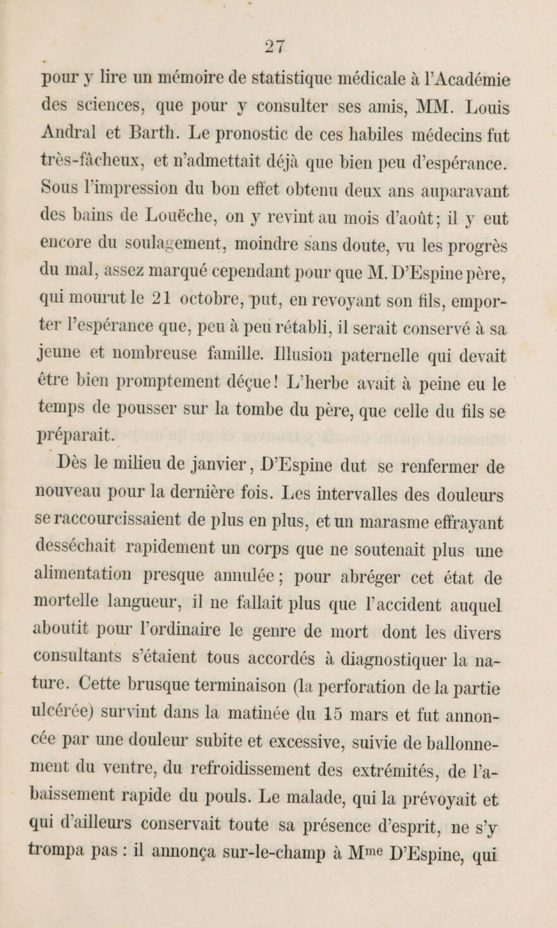 pour y lire un mémoire de statistique médicale à l’Académie des sciences, que pour y consulter ses amis, MM. Louis Andral et Barth. Le pronostic de ces habiles médecins fut très-fâcheux, et n’admettait déjà que bien peu d’espérance. Sous l’impression du bon effet obtenu deux ans auparavant des bains de Louëche, on y revint au mois d’août; il y eut encore du soulagement, moindre sans doute, vu les progrès du mal, assez marqué cependant pour que M. D’Espine père, qui mourut le 21 octobre, put, en revoyant son fils, empor¬ ter l’espérance que, peu à peu rétabli, il serait conservé à sa jeune et nombreuse famille. Illusion paternelle qui devait être bien promptement déçue! L’herbe avait à peine eu le temps de pousser sur la tombe du père, que celle du fils se préparait. Dès le milieu de janvier, D’Espine dut se renfermer de nouveau pour la dernière fois. Les intervalles des douleurs se raccourcissaient de plus en plus, et un marasme effrayant desséchait rapidement un corps que ne soutenait plus une alimentation presque annulée ; pour abréger cet état de mortelle langueur, il ne fallait plus que l’accident auquel aboutit pour l’ordinaire le genre de mort dont les divers consultants s’étaient tous accordés à diagnostiquer la na¬ ture. Cette brusque terminaison (la perforation de la partie ulcérée) survint dans la matinée du 15 mars et fut annon¬ cée par une douleur subite et excessive, suivie de ballonne¬ ment du ventre, du refroidissement des extrémités, de l’a¬ baissement rapide du pouls. Le malade, qui la prévoyait et qui d’ailleurs conservait toute sa présence d’esprit, ne s’y trompa pas : il annonça sur-le-champ à Mme D’Espine, qui
