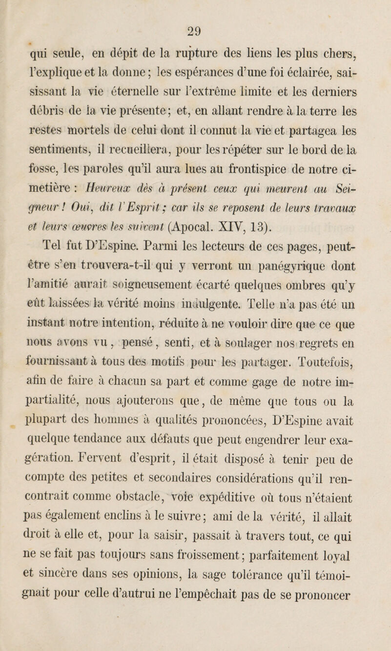 qui seule, en dépit de la rupture des liens les plus chers, l’explique et la donne ; les espérances d’une foi éclairée, sai¬ sissant la vie éternelle sur l’extrême limite et les derniers débris de ia vie présente; et, en allant rendre à la terre les restes mortels de celui dont il connut la vie et partagea les sentiments, il recueillera, pour les répéter sur le bord de la fosse, les paroles qu’il aura lues aü frontispice de notre ci¬ metière : Heureux dès ci présent ceux qui meurent au Sei¬ gneur ! Oui, dit VEsprit ; car ils se reposent de leurs travaux et leurs œuvres les suivent (Apocal. XIV, 13). Tel fut D’Espine. Parmi les lecteurs de ces pages, peut- être s’en trouvera-t-il qui y verront un panégyrique dont l’amitié aurait soigneusement écarté quelques ombres qu’y eût laissées la vérité moins indulgente. Telle n’a pas été un instant notre intention, réduite à ne vouloir dire que ce que nous avons vu , pensé , senti, et à soulager nos regrets en fournissant à tous des motifs pour les partager. Toutefois, afin de faire à chacun sa part et comme gage de notre im¬ partialité, nous ajouterons que, de même que tous ou la plupart des hommes à qualités prononcées, D’Espine avait quelque tendance aux défauts que peut engendrer leur exa¬ gération. Fervent d’esprit, il était disposé à tenir peu de compte des petites et secondaires considérations qu’il ren¬ contrait comme obstacle, voie expéditive où tous n’étaient pas également enclins à le suivre; ami de la vérité, il allait droit à elle et, pour la saisir, passait à travers tout, ce qui ne se fait pas toujours sans froissement; parfaitement loyal et sincère dans ses opinions, la sage tolérance qu’il témoi¬ gnait pour celle d’autrui ne l’empêchait pas de se prononcer