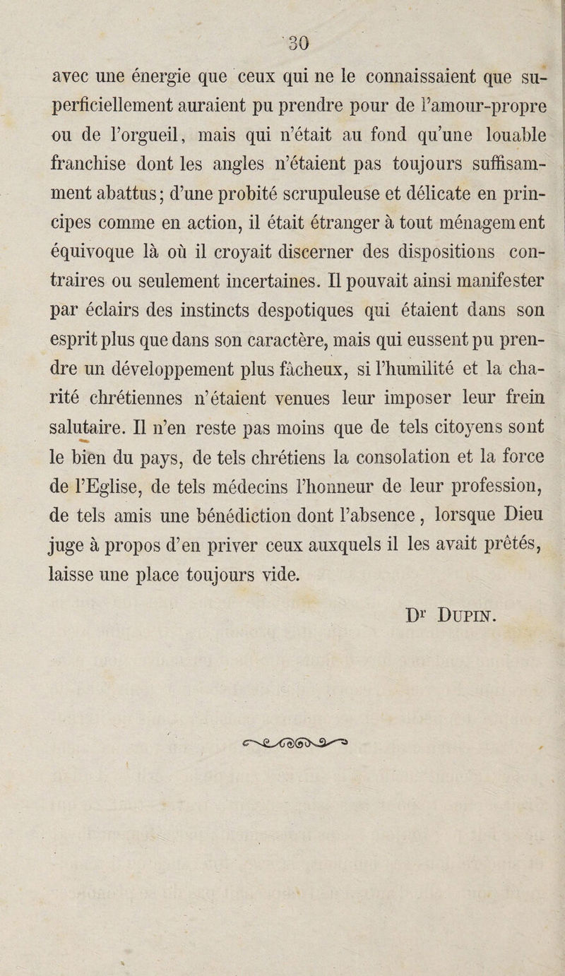avec une énergie que ceux qui ne ie connaissaient que su¬ perficiellement auraient pu prendre pour de l’amour-propre ou de l’orgueil, mais qui n’était au fond quune louable franchise dont les angles n’étaient pas toujours suffisam¬ ment abattus ; d’une probité scrupuleuse et délicate en prin¬ cipes comme en action, il était étranger à tout ménagement équivoque là où il croyait discerner des dispositions con¬ traires ou seulement incertaines. Il pouvait ainsi manifester par éclairs des instincts despotiques qui étaient dans son esprit plus que dans son caractère, mais qui eussent pu pren¬ dre un développement plus fâcheux, si l’humilité et la cha¬ rité chrétiennes n’étaient venues leur imposer leur frein salutaire. Il n’en reste pas moins que de tels citoyens sont le bien du pays, de tels chrétiens la consolation et la force de l’Eglise, de tels médecins l’honneur de leur profession, de tels amis une bénédiction dont l’absence , lorsque Dieu juge à propos d’en priver ceux auxquels il les avait prêtés, laisse une place toujours vide. Dr Dupin.