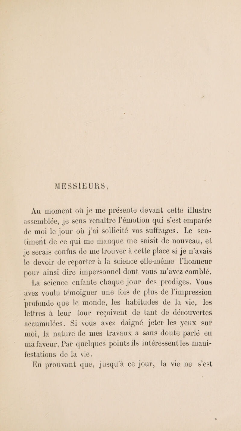 MESSIEURS, Au moment ou je me présente devant cette illustre assemblée, je sens renaître l’émotion qui s’est emparée de moi le jour où j’ai sollicité vos suffrages. Le sen¬ timent de ce qui me manque me saisit de nouveau, et je serais confus de me trouver à cette place si je n’avais le devoir de reporter à la science elle-même l’honneur pour ainsi dire impersonnel dont vous m’avez comblé. La science enfante chaque jour des prodiges. Vous avez voulu témoigner une fois de plus de l’impression profonde que le monde, les habitudes de la vie, les lettres à leur tour reçoivent de tant de découvertes accumulées. Si vous avez daigné jeter les yeux sur moi, la nature de mes travaux a sans doute parié en ma faveur. Par quelques points ils intéressent les mani¬ festations de la vie. En prouvant que, jusqu’à ce jour, la vie 11e s’est