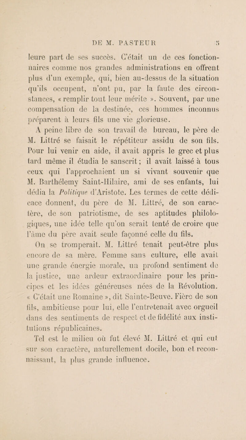 leure part de ses succès. C’était un de ces fonction¬ naires comme nos grandes administrations en offrent plus d’un exemple, qui, bien au-dessus de la situation qu’ils occupent, n’ont pu, par la faute des circon¬ stances, «remplir tout leur mérite ». Souvent, par une compensation de la destinée, ces hommes inconnus préparent à leurs fds une vie glorieuse. A peine libre de son travail de bureau, le père de M. Littré se faisait le répétiteur assidu de son fds. Pour lui venir en aide, il avait appris le grec et plus tard même il étudia le sanscrit ; il avait laissé à tous ceux qui l’approchaient un si vivant souvenir que M. Barthélemy Saint-Hilaire, ami de ses enfants, lui dédia la Politique. d’Aristote. Les termes de cette dédi¬ cace donnent, du père de M. Littré, de son carac¬ tère, de son patriotisme, de ses aptitudes philolo¬ giques, une idée telle qu’on serait tenté de croire que l’àme du. père avait seule façonné celle du fds. On se tromperait. M. Littré tenait peut-être plus encore de sa mère. Femme sans culture, elle avait une grande énergie morale, un profond sentiment de la justice, une ardeur extraordinaire pour les prin¬ cipes et les idées généreuses nées de la Révolution. « C’était une Romaine », dit Sainte-Beuve. Fière de son fils, ambitieuse pour lui, elle l’entretenait avec orgueil dans des sentiments de respect et de fidélité aux insti¬ tutions républicaines. Tel est le milieu où fut élevé M. Littré et qui eut sur son caractère, naturellement docile, bon et recon¬ naissant, la plus grande influence.