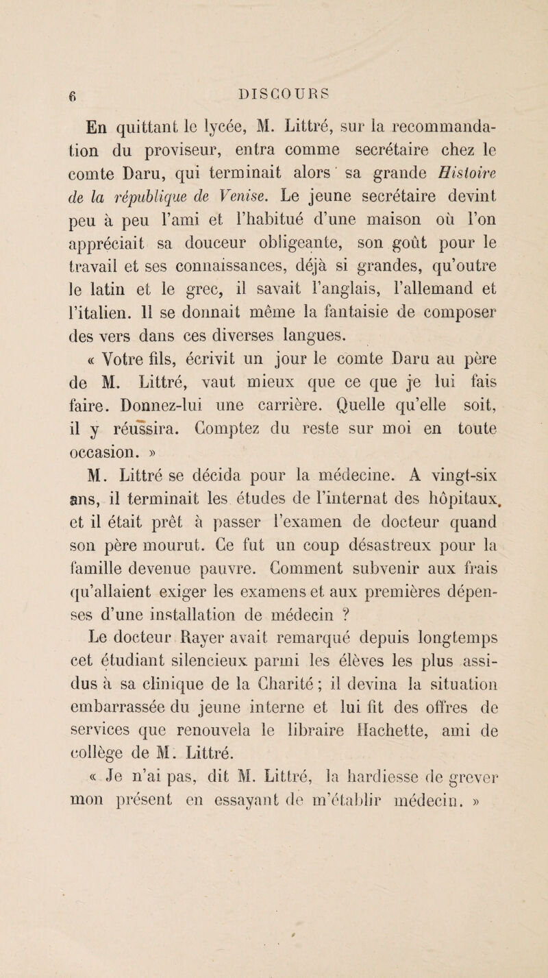 En quittant le lycée, M. Littré, sur la recommanda¬ tion du proviseur, entra comme secrétaire chez le comte Daru, qui terminait alors sa grande Histoire de la république de Venise. Le jeune secrétaire devint peu à peu l’ami et l’habitué d’une maison où l’on appréciait sa douceur obligeante, son goût pour le travail et ses connaissances, déjà si grandes, qu’outre le latin et le grec, il savait l’anglais, l’allemand et l’italien. 11 se donnait même la fantaisie de composer des vers dans ces diverses langues. « Votre fds, écrivit un jour le comte Daru au père de M. Littré, vaut mieux que ce que je lui fais faire. Donnez-lui une carrière. Quelle qu’elle soit, il y réussira. Comptez du reste sur moi en toute occasion. » M. Littré se décida pour la médecine. Â vingt-six ans, il terminait les études de l’internat des hôpitaux, et il était prêt à passer l’examen de docteur quand son père mourut. Ce fut un coup désastreux pour la famille devenue pauvre. Comment subvenir aux frais qu’allaient exiger les examens et aux premières dépen¬ ses d’une installation de médecin ? Le docteur Rayer avait remarqué depuis longtemps cet étudiant silencieux parmi les élèves les plus assi¬ dus à sa clinique de la Charité ; il devina la situation embarrassée du jeune interne et lui fit des offres de services que renouvela le libraire Hachette, ami de collège de M. Littré. « Je n’ai pas, dit M. Littré, la hardiesse de grever mon présent en essayant de m’établir médecin. »