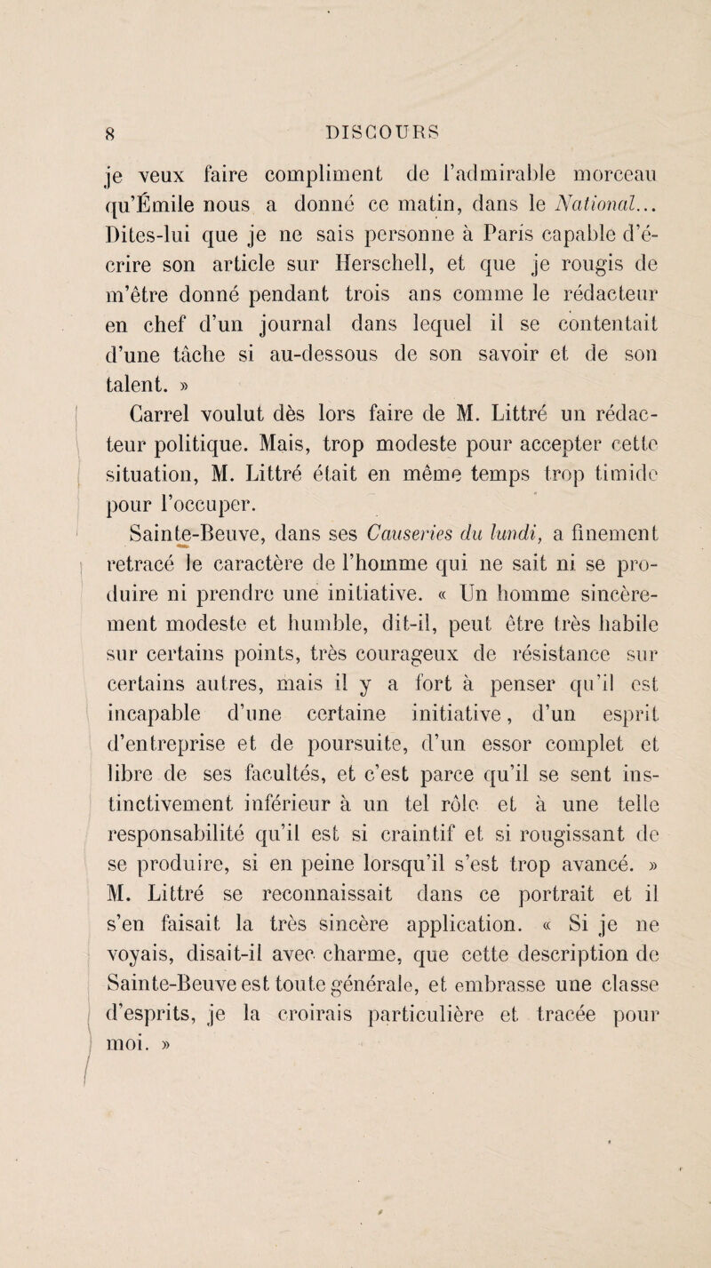 je veux faire compliment de l’admirable morceau qu’Émile nous a donné ce matin, dans le National... Dites-lui que je ne sais personne à Paris capable d’é¬ crire son article sur Herschell, et que je rougis de m’être donné pendant trois ans comme le rédacteur en chef d’un journal dans lequel il se contentait d’une tâche si au-dessous de son savoir et de son talent. » Carrel voulut dès lors faire de M. Littré un rédac¬ teur politique. Mais, trop modeste pour accepter cette situation, M. Littré était en même temps trop timide pour l’occuper. Sainte-Beuve, dans ses Causeries du lundi, a finement retracé le caractère de l’homme qui ne sait ni se pro¬ duire ni prendre une initiative. « Un homme sincère¬ ment modeste et humble, dit-il, peut être très habile sur certains points, très courageux de résistance sur certains autres, mais il y a fort à penser qu’il est incapable d’une certaine initiative, d’un esprit d’entreprise et de poursuite, d’un essor complet et libre de ses facultés, et c’est parce qu’il se sent ins¬ tinctivement inférieur à un tel rôle et à une telle responsabilité qu’il est si craintif et si rougissant de se produire, si en peine lorsqu’il s’est trop avancé. » M. Littré se reconnaissait dans ce portrait et il s’en faisait la très sincère application. « Si je ne voyais, disait-il avec charme, que cette description de Sainte-Beuve est toute générale, et embrasse une classe d’esprits, je la croirais particulière et tracée pour moi. »