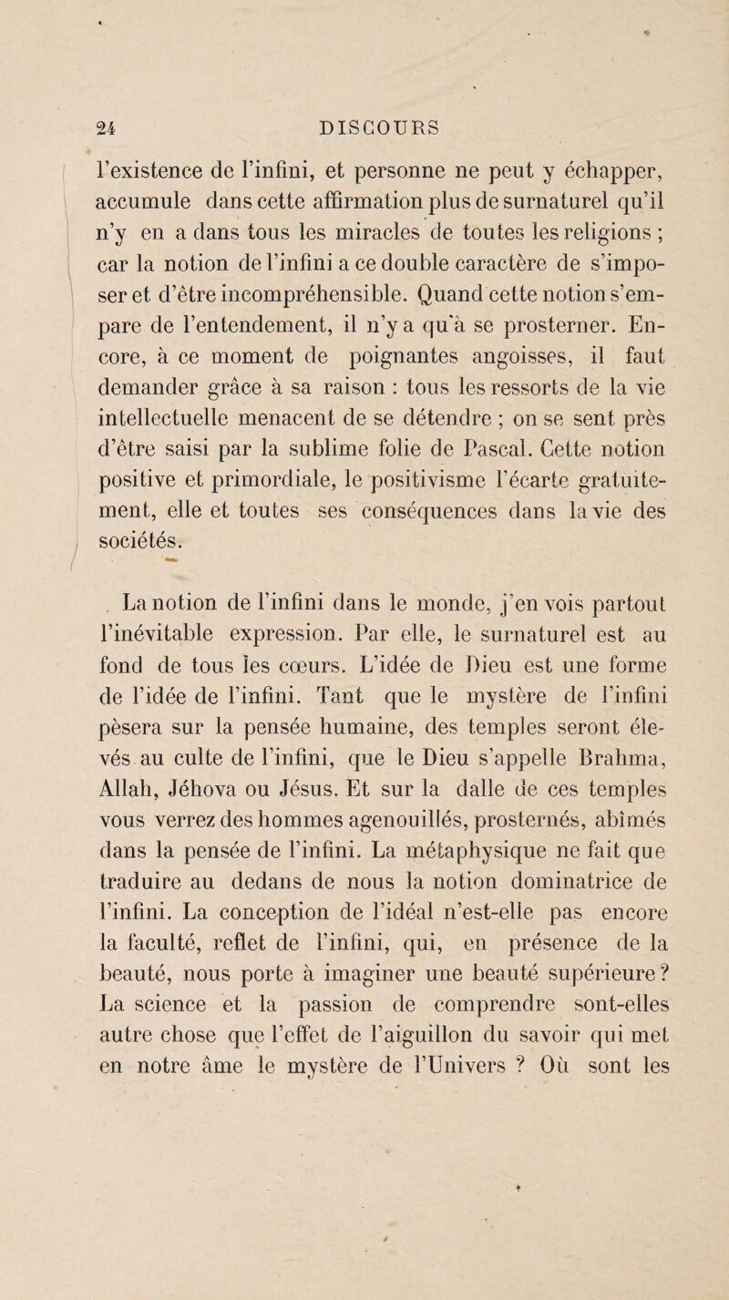 l’existence de l’infini, et personne ne peut y échapper, accumule dans cette affirmation plus de surnaturel qu’il n’y en a dans tous les miracles de toutes les religions ; car la notion de l’infini a ce double caractère de s’impo- j ser et d’être incompréhensible. Quand cette notion s’em¬ pare de l’entendement, il n’y a qu'à se prosterner. En¬ core, à ce moment de poignantes angoisses, il faut demander grâce à sa raison : tous les ressorts de la vie intellectuelle menacent de se détendre ; on se sent près d’être saisi par la sublime folie de Pascal. Cette notion positive et primordiale, le positivisme l’écarte gratuite¬ ment, elle et toutes ses conséquences dans la vie des sociétés. La notion de l’infini dans le monde, j'en vois partout l’inévitable expression. Par elle, le surnaturel est au fond de tous les cœurs. L’idée de Pieu est une forme de l’idée de l’infini. Tant que le mystère de l’infini pèsera sur la pensée humaine, des temples seront éle¬ vés au culte de l’infini, que le Dieu s’appelle Brahma, Allah, Jéhova ou Jésus. Et sur la dalle de ces temples vous verrez des hommes agenouillés, prosternés, abîmés dans la pensée de l’infini. La métaphysique ne fait que traduire au dedans de nous la notion dominatrice de l’infini. La conception de l’idéal n’est-elle pas encore la faculté, reflet de l’infini, qui, en présence de la beauté, nous porte à imaginer une beauté supérieure? La science et la passion de comprendre sont-elles autre chose que l’effet de l’aiguillon du savoir qui met en notre âme le mystère de l’Univers ? Où sont les