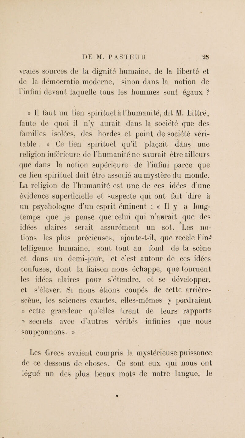 vraies sources de la dignité humaine, de la liberté et de la démocratie moderne, sinon dans la notion de l’infini devant laquelle tous les hommes sont égaux ? « Il faut un lien spirituel à l’humanité, dit M. Littré, faute de quoi il n’y aurait dans la société que des familles isolées, des hordes et point de société véri¬ table . » Ce lien spirituel qu’il plaçait dans une religion inférieure de l’humanité ne saurait être ailleurs que dans la notion supérieure de finfini parce que ce lien spirituel doit être associé au mystère du monde. La religion de l’humanité est. une de ces idées d’une évidence superficielle et suspecte qui ont fait dire à un psychologue d’un esprit éminent : « Il y a long¬ temps que je pense que celui qui n’aurait que des idées claires serait assurément un sot. Les no¬ tions les plus précieuses, ajoute-t-il, que recèle l’in¬ telligence humaine, sont tout au fond de la scène et dans un demi-jour, et c’est autour de ces idées confuses, dont la liaison nous échappe, que tournent les idées claires pour s’étendre, et se développer, et s’élever. Si nous étions coupés de cette arrière- scène, les sciences exactes, elles-mêmes y perdraient » cette grandeur qu’elles tirent de leurs rapports » secrets avec d’autres vérités infinies que nous soupçonnons. » Les Grecs avaient compris la mystérieuse puissance de ce dessous de choses. Ce sont eux qui nous ont légué un des plus beaux mots de notre langue, le