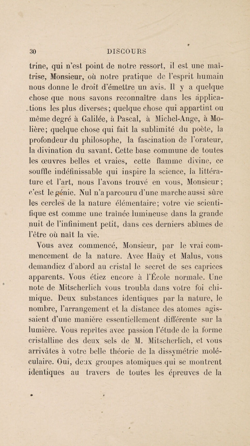 trine, qui n’est point de notre ressort, il est une maî¬ trise, Monsieur, où notre pratique de l’esprit humain nous donne le droit d’émettre un avis. Il y a quelque chose que nous savons reconnaître dans les applica¬ tions les plus diverses; quelque chose qui appartint ou même degré à Galilée, à Pascal, à Michel-Ange, à Mo¬ lière; quelque chose qui fait la sublimité du poète, la profondeur du philosophe, la fascination de l’orateur, la divination du savant. Cette base commune de toutes les œuvres belles et vraies, cette flamme divine, ce souffle indéfinissable qui inspire la science, la littéra¬ ture et l’art, nous l’avons trouvé en vous, Monsieur ; c’est le génie. Nul n’a parcouru d’une marche aussi sûre les cercles de la nature élémentaire; votre vie scienti¬ fique est comme une traînée lumineuse dans la grande nuit de l’infiniment petit, dans ces derniers abîmes de l’être où naît la vie. Vous avez commencé, Monsieur, par le vrai com¬ mencement de la nature. Avec Haüy et Malus, vous demandiez d’abord au cristal le secret de ses caprices apparents. Vous étiez encore à l’École normale. Une note de Mitscherlich vous troubla dans votre foi chi¬ mique. Deux substances identiques par la nature, le nombre, l’arrangement et la distance des atomes agis¬ saient d’une manière essentiellement différente sur la lumière. Vous reprîtes avec passion l’étude de la forme cristalline des deux sels de M. Mitscherlich, et vous arrivâtes à votre belle théorie de la dissymétrie molé¬ culaire. Oui, deux groupes atomiques qui se montrent identiques au travers de toutes les épreuves de la