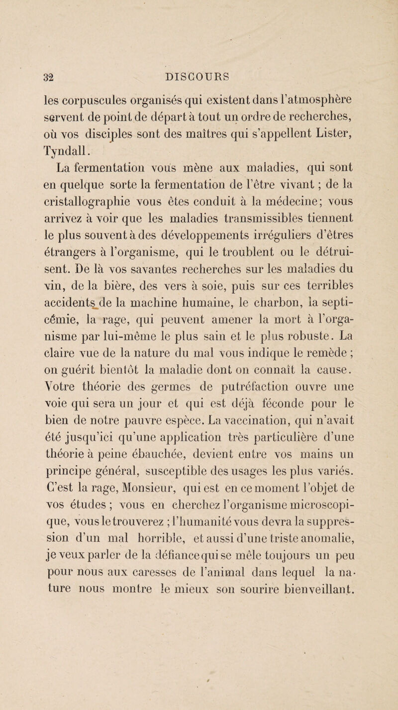 les corpuscules organisés qui existent dans l’atmosphère servent de point de départ à tout un ordre de recherches, où vos disciples sont des maîtres qui s’appellent Lister, Tyndall. La fermentation vous mène aux maladies, qui sont en quelque sorte la fermentation de l’être vivant ; de la cristallographie vous êtes conduit à la médecine; vous arrivez à voir que les maladies transmissibles tiennent le plus souvent à des développements irréguliers d’êtres étrangers à l’organisme, qui le troublent ou le détrui¬ sent. De là vos savantes recherches sur les maladies du vin, de la bière, des vers à soie, puis sur ces terribles accidentée la machine humaine, le charbon, la septi¬ cémie, la rage, qui peuvent amener la mort à l’orga¬ nisme par lui-même le plus sain et le plus robuste. La claire vue de la nature du mal vous indique le remède ; on guérit bientôt la maladie dont on connaît la cause. Votre théorie des germes de putréfaction ouvre une voie qui sera un jour et qui est déjà féconde pour le bien de notre pauvre espèce. La vaccination, qui n’avait été jusqu’ici qu’une application très particulière d’une théorie à peine ébauchée, devient entre vos mains un principe général, susceptible des usages les plus variés. C’est la rage, Monsieur, qui est en ce moment l’objet de vos études ; vous en cherchez l’organisme microscopi¬ que, vous le trouverez ; l’humanité vous devra la suppres¬ sion d’un mal horrible, et aussi d’une triste anomalie, je veux parler de la défiance qui se mêle toujours un peu pour nous aux caresses de l’animal dans lequel la na¬ ture nous montre le mieux son sourire bienveillant.