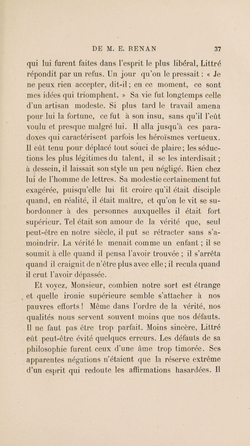 qui lui furent faites clans l’esprit le plus libéral, Littré répondit par un refus. Un jour qu’on le pressait : « Je ne peux rien accepter, dit-il ; en ce moment, ce sont mes idées qui triomphent. » Sa vie fut longtemps celle d’un artisan modeste. Si plus tard le travail amena pour lui la fortune, ce fut à son insu, sans qu’il l’eût voulu et presque malgré lui. Il alla jusqu’à ces para¬ doxes qui caractérisent parfois les héroïsmes vertueux. » Il eût tenu pour déplacé tout souci de plaire; les séduc¬ tions les plus légitimes du talent, il se les interdisait ; à dessein, il laissait son style un peu négligé. Rien chez lui de l’homme de lettres. Sa modestie certainement fut exagérée, puisqu’elle lui fit croire qu’il était disciple quand, en réalité, il était maître, et qu’on le vit se su¬ bordonner à des personnes auxquelles il était fort supérieur. Tel était son amour de la vérité que, seul peut-être en notre siècle, il put se rétracter sans s’a¬ moindrir. La vérité le menait comme un enfant ; il se soumit à elle quand il pensa l’avoir trouvée ; il s’arrêta quand il craignit de n’être plus avec elle ; il recula quand il crut l’avoir dépassée. Et voyez, Monsieur, combien notre sort est étrange , et quelle ironie supérieure semble s’attacher à nos pauvres efforts ! Même dans l’ordre de la vérité, nos qualités nous servent souvent moins que nos défauts. Il ne faut pas être trop parfait. Moins sincère, Littré eût peut-être évité quelques erreurs. Les défauts de sa philosophie furent ceux d’une âme trop timorée. Ses apparentes négations n’étaient que la réserve extrême d’un esprit qui redoute les affirmations hasardées. Il