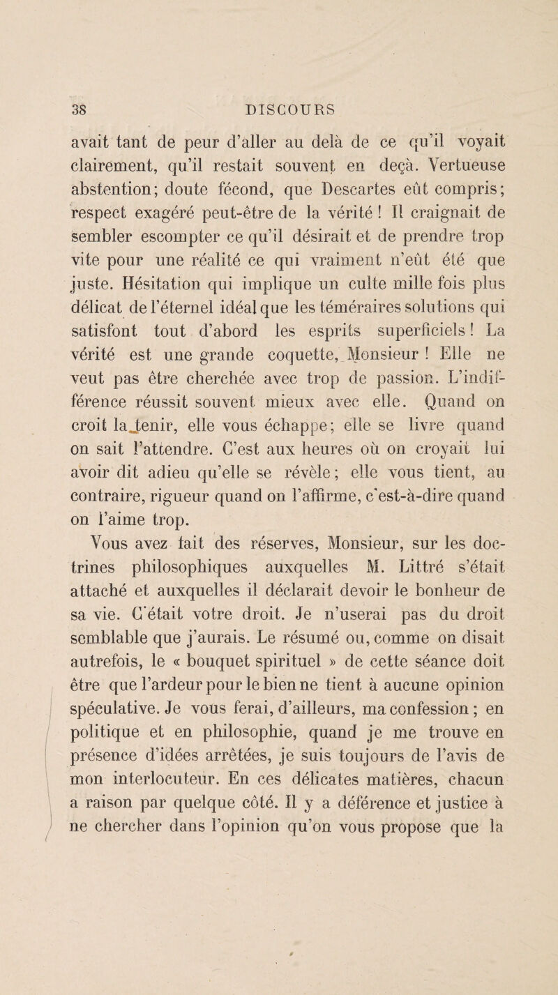 avait tant de peur d’aller au delà de ce qu’il voyait clairement, qu’il restait souvent en deçà. Vertueuse abstention; doute fécond, que Descartes eût compris; respect exagéré peut-être de la vérité ! Il craignait de sembler escompter ce qu’il désirait et de prendre trop vite pour une réalité ce qui vraiment n’eût été que juste. Hésitation qui implique un culte mille fois plus délicat de l’éternel idéal que les téméraires solutions qui satisfont tout d’abord les esprits superficiels ! La vérité est une grande coquette, Monsieur î Elle ne veut pas être cherchée avec trop de passion. L’indif¬ férence réussit souvent mieux avec elle. Quand on croit lajenir, elle vous échappe; elle se livre quand on sait l’attendre. C’est aux heures où on croyait lui avoir dit adieu qu’elle se révèle ; elle vous tient, au contraire, rigueur quand on l’affirme, c'est-à-dire quand on l’aime trop. Vous avez tait des réserves, Monsieur, sur les doc¬ trines philosophiques auxquelles M. Littré s’était attaché et auxquelles il déclarait devoir le bonheur de sa vie. C'était votre droit. Je n’userai pas du droit semblable que j’aurais. Le résumé ou, comme on disait autrefois, le « bouquet spirituel » de cette séance doit être que l’ardeur pour le bien ne tient à aucune opinion spéculative. Je vous ferai, d’ailleurs, ma confession ; en politique et en philosophie, quand je me trouve en présence d'idées arrêtées, je suis toujours de l’avis de mon interlocuteur. En ces délicates matières, chacun a raison par quelque côté. Il y a déférence et justice à ne chercher dans l’opinion qu’on vous propose que la 0