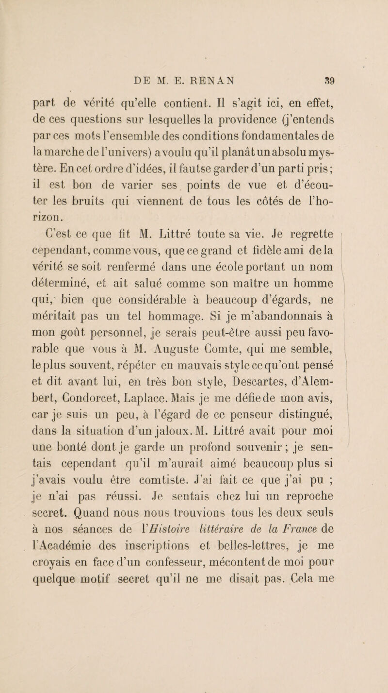 part de vérité qu’elle contient. Il s’agit ici, en effet, de ces questions sur lesquelles la providence (j’entends par ces mots l’ensemble des conditions fondamentales de la marche de l’univers) a voulu qu’il planât un absolu mys¬ tère. En cet ordre d’idées, il fautse garder d’un parti pris ; il est bon de varier ses points de vue et d’écou¬ ter les bruits qui viennent de tous les côtés de l’ho¬ rizon. C’est ce que fit M. Littré toute sa vie. Je regrette cependant, comme vous, que ce grand e t fidèle ami de là vérité se soit renfermé dans une école portant un nom déterminé, et ait salué comme son maître un homme qui,' bien que considérable à beaucoup d’égards, ne méritait pas un tel hommage. Si je m’abandonnais à mon goût personnel, je serais peut-être aussi peu favo¬ rable que vous à M. Auguste Comte, qui me semble, le plus souvent, répéter en mauvais style ce qu’ont pensé et dit avant lui, en très bon style, Descartes, d’Alem- bert, Condorcet, Laplace. Mais je me défie de mon avis, car je suis un peu, à l’égard de ce penseur distingué, dans la situation d’un jaloux. M. Littré avait pour moi une bonté dont je garde un profond souvenir; je sen¬ tais cependant qu’il m’aurait aimé beaucoup plus si j’avais voulu être comliste. J’ai fait ce que j’ai pu ; je n’ai pas réussi. Je sentais chez lui un reproche secret. Quand nous nous trouvions tous les deux seuls à nos séances de Y Histoire littéraire de la France de l’Académie des inscriptions et belles-lettres, je me croyais en face d’un confesseur, mécontent de moi pour quelque motif secret qu’il ne me disait pas. Cela me