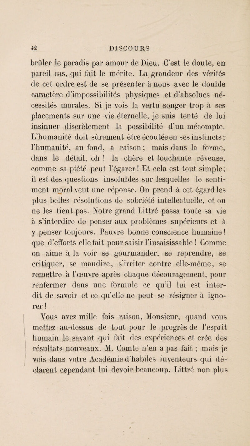 brûler le paradis par amour de Dieu. C’est le doute, en pareil cas, qui fait le mérite. La grandeur des vérités de cet ordre est de se présenter à nous avec le double caractère d’impossibilités physiques et d’absolues né¬ cessités morales. Si je vois la vertu songer trop à ses placements sur une vie éternelle, je suis tenté de lui insinuer discrètement la possibilité d’un mécompte. L’humanité doit sûrement être écoutée en ses instincts ; l’humanité, au fond, a raison; mais dans la forme, dans le détail, oh ! la chère et touchante rêveuse, comme sa piété peut régarer ! Et cela est tout simple; il est des questions insolubles sur lesquelles le senti¬ ment moral veut une réponse. On prend à cet égard les plus belles résolutions de sobriété intellectuelle, et on ne les tient pas. Notre grand Littré passa toute sa vie à s’interdire de penser aux problèmes supérieurs et à y penser toujours. Pauvre bonne conscience humaine ! que d’efforts elle fait pour saisir l’insaisissable ! Comme on aime à la voir se gourmander, se reprendre, se critiquer, se maudire, s’irriter contre elle-même, se remettre à l’œuvre après chaque découragement, pour renfermer dans une formule ce qu’il lui est inter¬ dit de savoir et ce qu’elle ne peut se résigner à igno¬ rer ! Vous avez mille fois raison, Monsieur, quand vous mettez au-dessus de tout pour le progrès de l’esprit humain le savant qui fait des expériences et crée des résultats nouveaux. M. Comte n’en a pas fait ; mais je vois dans votre Académie d’habiles inventeurs qui dé¬ clarent cependant lui devoir beaucoup. Littré non plus