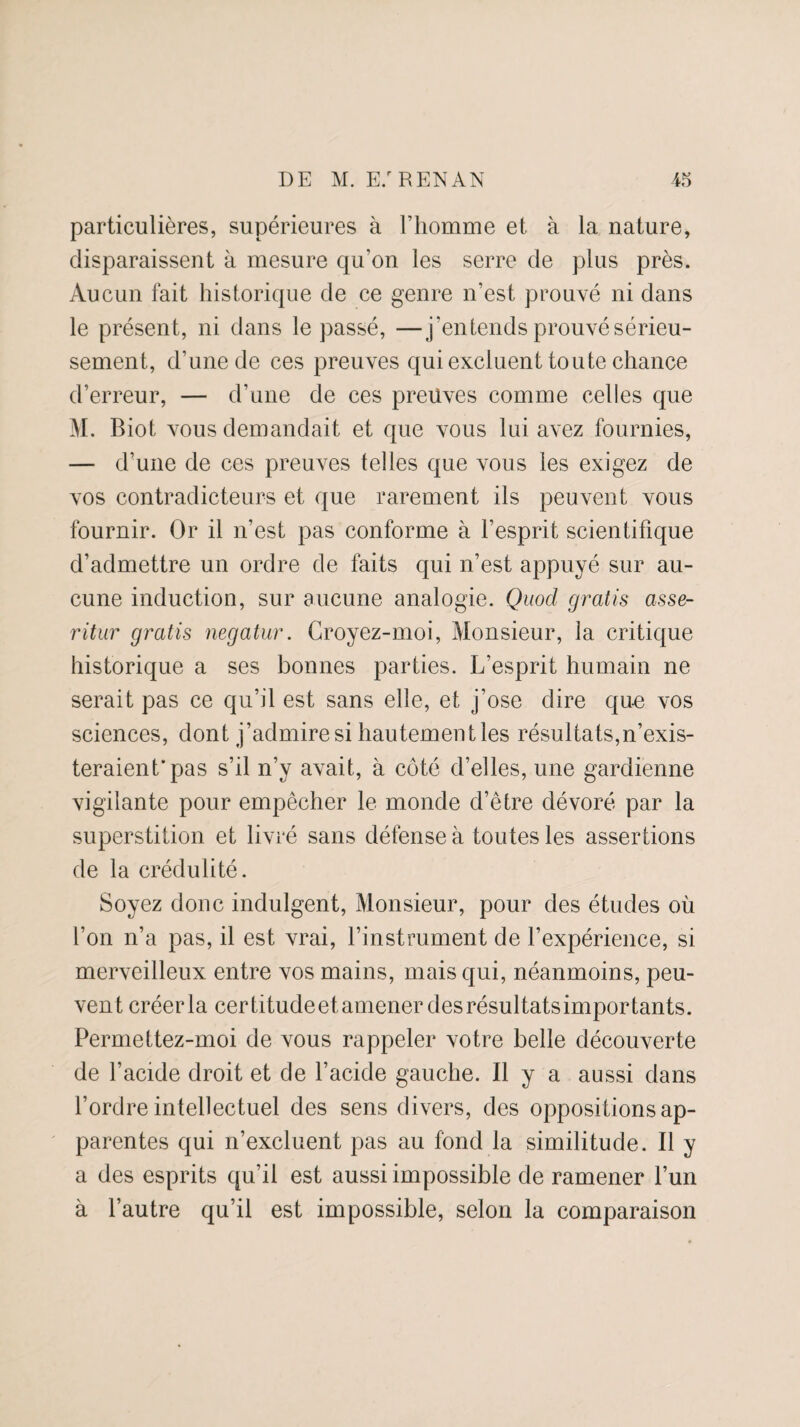 particulières, supérieures à l’homme et à la nature, disparaissent à mesure qu'on les serre de plus près. Aucun fait historique de ce genre n’est prouvé ni dans le présent, ni dans le passé, —j’entends prouvé sérieu¬ sement, d’une de ces preuves qui excluent toute chance d’erreur, — d’une de ces preuves comme celles que M. Biot vous demandait et que vous lui avez fournies, — d’une de ces preuves telles que vous les exigez de vos contradicteurs et que rarement ils peuvent vous fournir. Or il n’est pas conforme à l’esprit scientifique d’admettre un ordre de faits qui n’est appuyé sur au¬ cune induction, sur aucune analogie. Quod gratis asse- ritur gratis negatur. Croyez-moi, Monsieur, la critique historique a ses bonnes parties. L’esprit humain ne serait pas ce qu’il est sans elle, et j’ose dire que vos sciences, dont j’admire si hautement les résultats,n’exis¬ teraient'pas s’il n’y avait, à côté d’elles, une gardienne vigilante pour empêcher le monde d’être dévoré par la superstition et livré sans défense à toutes les assertions de la crédulité. Soyez donc indulgent, Monsieur, pour des études où l’on n’a pas, il est vrai, l’instrument de l’expérience, si merveilleux entre vos mains, mais qui, néanmoins, peu¬ vent créer la certitudeet amener des résultatsimportants. Permettez-moi de vous rappeler votre belle découverte de l’acide droit et de l’acide gauche. Il y a aussi dans l’ordre intellectuel des sens divers, des oppositions ap¬ parentes qui n’excluent pas au fond la similitude. Il y a des esprits qu’il est aussi impossible de ramener l’un à l’autre qu’il est impossible, selon la comparaison