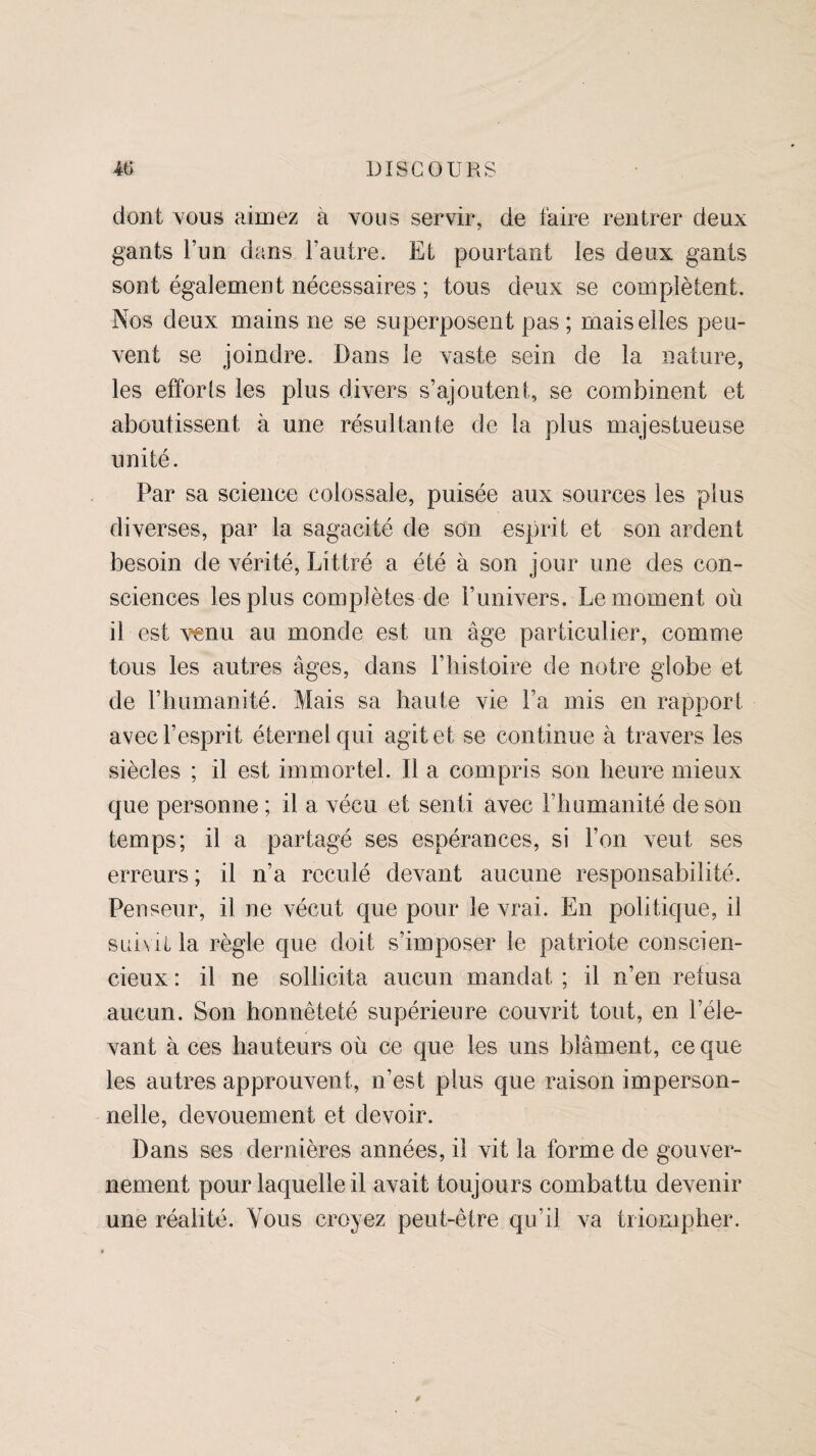 dont vous aimez à vous servir, de faire rentrer deux gants l’un dans l’autre. Et pourtant les deux gants sont également nécessaires ; tous deux se complètent. Nos deux mains ne se superposent pas ; mais elles peu¬ vent se joindre. Dans le vaste sein de la nature, les efforts les plus divers s’ajoutent, se combinent et aboutissent à une résultante de la plus majestueuse unité. Par sa science colossale, puisée aux sources les plus diverses, par la sagacité de son esprit et son ardent besoin de vérité, Littré a été à son jour une des con¬ sciences les plus complètes de l’univers. Le moment où il est venu au monde est un âge particulier, comme tous les autres âges, dans l’histoire de notre globe et de l’humanité. Mais sa haute vie l’a mis en rapport avec l’esprit éternel qui agit et se con tinue à travers les siècles ; il est immortel. Il a compris son heure mieux que personne ; il a vécu et senti avec l’humanité de son temps; il a partagé ses espérances, si l’on veut ses erreurs; il n’a reculé devant aucune responsabilité. Penseur, il ne vécut que pour le vrai. En politique, il suivit la règle que doit s’imposer le patriote conscien¬ cieux : il ne sollicita aucun mandat ; il n’en refusa aucun. Son honnêteté supérieure couvrit tout, en l’éle¬ vant à ces hauteurs où ce que les uns blâment, ce que les autres approuvent, n’est plus que raison imperson¬ nelle, dévouement et devoir. Dans ses dernières années, il vit la forme de gouver¬ nement pour laquelle il avait toujours combattu devenir une réalité. Vous croyez peut-être qu’il va triompher.