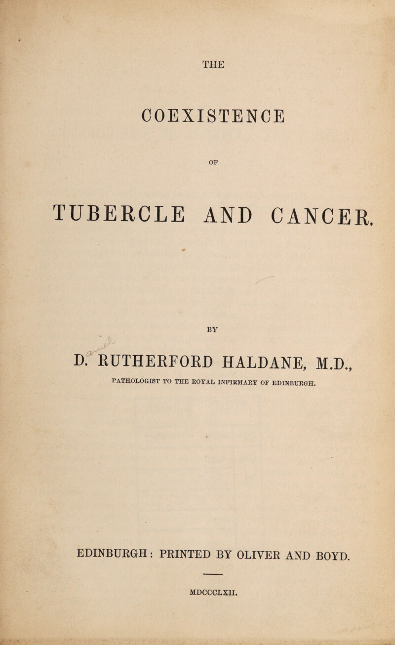 THE COEXISTENCE TUBERCLE AND CANCER. BY D. RUTHERFORD HALDANE, M.D., PATHOLOGIST TO THE ROYAL INFIRMARY OF EDINBURGH, EDINBURGH: PRINTED BY OLIVER AND BOYD. MDCCCLXII.
