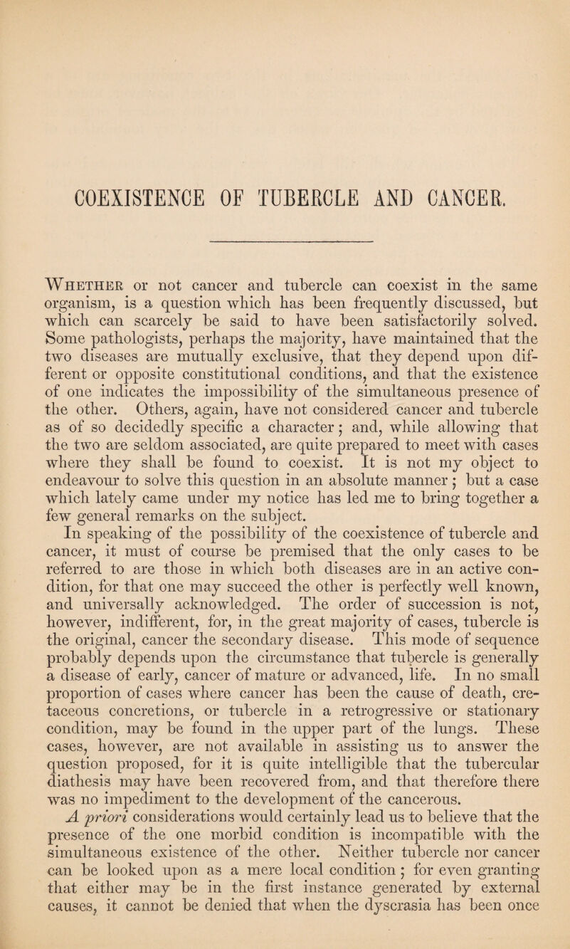 COEXISTENCE OF TUBERCLE AND CANCER. Whether or not cancer and tubercle can coexist in the same organism, is a question which has been frequently discussed, but which can scarcely be said to have been satisfactorily solved. Some pathologists, perhaps the majority, have maintained that the two diseases are mutually exclusive, that they depend upon dif¬ ferent or opposite constitutional conditions, and that the existence of one indicates the impossibility of the simultaneous presence of the other. Others, again, have not considered cancer and tubercle as of so decidedly specific a character ; and, while allowing that the two are seldom associated, are quite prepared to meet with cases where they shall be found to coexist. It is not my object to endeavour to solve this question in an absolute manner 5 but a case which lately came under my notice has led me to bring together a few general remarks on the subject. In speaking of the possibility of the coexistence of tubercle and cancer, it must of course be premised that the only cases to be referred to are those in which both diseases are in an active con¬ dition, for that one may succeed the other is perfectly well known, and universally acknowledged. The order of succession is not, however, indifferent, for, in the great majority of cases, tubercle is the original, cancer the secondary disease. This mode of sequence probably depends upon the circumstance that tubercle is generally a disease of early, cancer of mature or advanced, life. In no small proportion of cases where cancer has been the cause of death, cre¬ taceous concretions, or tubercle in a retrogressive or stationary condition, may be found in the upper part of the lungs. These cases, however, are not available in assisting us to answer the question proposed, for it is quite intelligible that the tubercular diathesis may have been recovered from, and that therefore there was no impediment to the development of the cancerous. A jpriori considerations would certainly lead us to believe that the presence of the one morbid condition is incompatible with the simultaneous existence of the other. Neither tubercle nor cancer can be looked upon as a mere local condition ; for even granting that either may be in the first instance generated by external causes, it cannot be denied that when the dyscrasia has been once