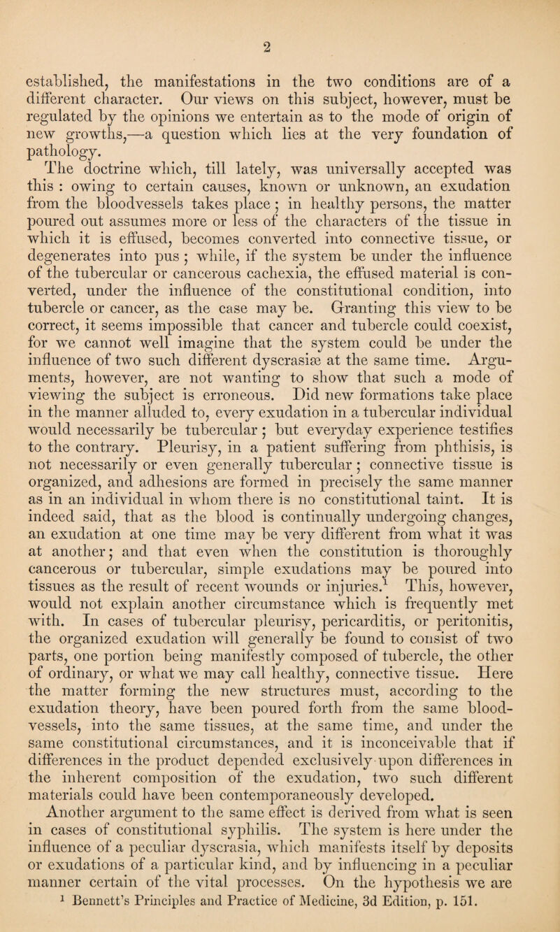 established, the manifestations in the two conditions are of a different character. Our views on this subject, however, must be regulated by the opinions we entertain as to the mode of origin of new growths,—a question which lies at the very foundation of pathology. The doctrine which, till lately, was universally accepted was this : owing to certain causes, known or unknown, an exudation from the bloodvessels takes place ; in healthy persons, the matter poured out assumes more or less of the characters of the tissue in which it is effused, becomes converted into connective tissue, or degenerates into pus ; while, if the system be under the influence of the tubercular or cancerous cachexia, the effused material is con¬ verted, under the influence of the constitutional condition, into tubercle or cancer, as the case may be. Granting this viewT to be correct, it seems impossible that cancer and tubercle could coexist, for we cannot well imagine that the system could be under the influence of two such different dyscrasise at the same time. Argu¬ ments, however, are not wanting to show that such a mode of viewing the subject is erroneous. Did new formations take place in the manner alluded to, every exudation in a tubercular individual wTould necessarily be tubercular ; but everyday experience testifies to the contrary. Pleurisy, in a patient suffering from phthisis, is not necessarily or even generally tubercular ; connective tissue is organized, and adhesions are formed in precisely the same manner as in an individual in whom there is no constitutional taint. It is indeed said, that as the blood is continually undergoing changes, an exudation at one time may be very different from what it was at another; and that even when the constitution is thoroughly cancerous or tubercular, simple exudations may be poured into tissues as the result of recent wounds or injuries.1 This, however, would not explain another circumstance which is frequently met writh. In cases of tubercular pleurisy, pericarditis, or peritonitis, the organized exudation will generally be found to consist of two parts, one portion being manifestly composed of tubercle, the other of ordinary, or what we may call healthy, connective tissue. Here the matter forming the new structures must, according to the exudation theory, have been poured forth from the same blood¬ vessels, into the same tissues, at the same time, and under the same constitutional circumstances, and it is inconceivable that if differences in the product depended exclusively upon differences in the inherent composition of the exudation, two such different materials could have been contemporaneously developed. Another argument to the same effect is derived from what is seen in cases of constitutional syphilis. The system is here under the influence of a peculiar dyscrasia, which manifests itself by deposits or exudations of a particular kind, and by influencing in a peculiar manner certain of the vital processes. On the hypothesis we are 1 Bennett’s Principles and Practice of Medicine, 3d Edition, p. 151.