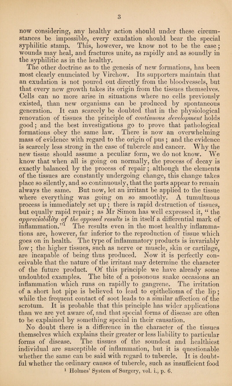 now considering, any healthy action should under these circum¬ stances he impossible, every exudation should hear the special syphilitic stamp. This, however, we know not to he the case • wounds may heal, and fractures unite, as rapidly and as soundly in the syphilitic as in the healthy. The other doctrine as to the genesis of new formations, has heen most clearly enunciated hy Yirchow. Its supporters maintain that an exudation is not poured out directly from the bloodvessels, but that every new growth takes its origin from the tissues themselves. Cells can no more arise in situations where no cells previously existed, than new organisms can he produced hy spontaneous generation. It can scarcely he doubted that in the physiological renovation of tissues the principle of continuous development holds good; and the best investigations go to prove that pathological formations obey the same law. There is now an overwhelming mass of evidence with regard to the origin of pus ; and the evidence is scarcely less strong in the case of tubercle and cancer. Why the new tissue should assume a peculiar form, we do not know. We know that when all is going on normally, the process of decay is exactly balanced by the process of repair ; although the elements of the tissues are constantly undergoing change, this change takes place so silently, and so continuously, that the parts appear to remain always the same. But now, let an irritant be applied to the tissue where everything was going on so smoothly. A tumultuous process is immediately set up ; there is rapid destruction of tissues, but equally rapid repair ; as Mr Simon has well expressed it, a the appreciability of the opposed results is in itself a differential mark of inflammation.”1 The results even in the most healthy inflamma¬ tions are, however, far inferior to the reproduction of tissue which goes on in health. The type of inflammatory products is invariably low; the higher tissues, such as nerve or muscle, skin or cartilage, are incapable of being thus produced. Now it is perfectly con¬ ceivable that the nature of the irritant may determine the character of the future product. Of this principle we have already some undoubted examples. The bite of a poisonous snake occasions an inflammation which runs on rapidly to gangrene. The irritation of a short hot pipe is believed to lead to epithelioma of the lip; while the frequent contact of soot leads to a similar affection of the scrotum. It is probable that this principle has wider applications than we are yet aware of, and that special forms of disease are often to be explained by something special in their causation. No doubt there is a difference in the character of the tissues themselves which explains their greater or less liability to particular forms of disease. The tissues of the soundest and healthiest individual are susceptible of inflammation, but it is questionable whether the same can be said with regard to tubercle. It is doubt¬ ful whether the ordinary causes of tubercle, such as insufficient food 1 Holmes’ System of Surgery, vol. i., p. 6.