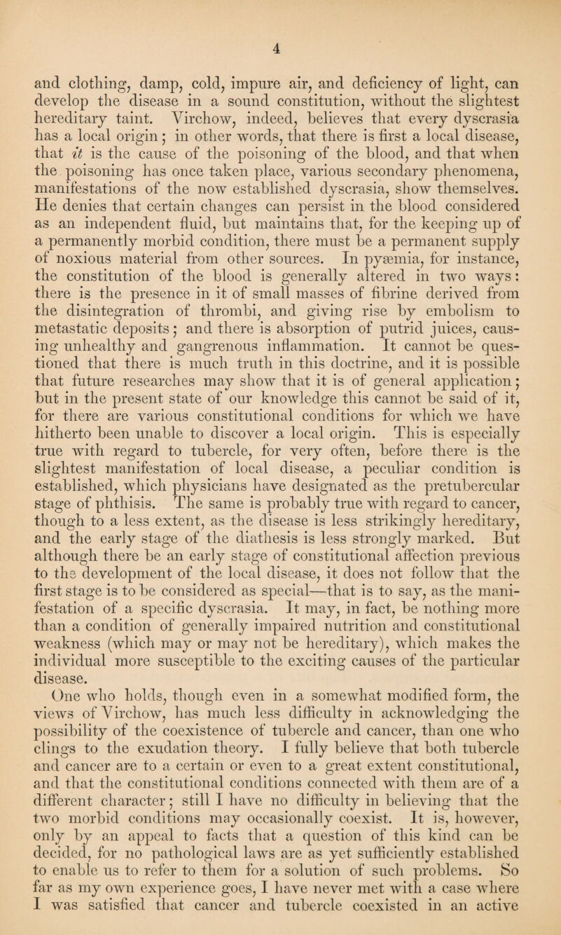 and clothing, damp, cold, impure air, and deficiency of light, can develop the disease in a sound constitution, without the slightest hereditary taint. Virchow, indeed, believes that every dyscrasia has a local origin ; in other words, that there is first a local disease, that it is the cause of the poisoning of the blood, and that when the poisoning has once taken place, various secondary phenomena, manifestations of the now established dyscrasia, show themselves. He denies that certain changes can persist in the blood considered as an independent fluid, but maintains that, for the keeping up of a permanently morbid condition, there must be a permanent supply of noxious material from other sources. In pyaemia, for instance, the constitution of the blood is generally altered in two ways: there is the presence in it of small masses of fibrine derived from the disintegration of thrombi, and giving rise by embolism to metastatic deposits; and there is absorption of putrid juices, caus¬ ing unhealthy and gangrenous inflammation. It cannot be ques¬ tioned that there is much truth in this doctrine, and it is possible that future researches may show that it is of general application; but in the present state of our knowledge this cannot be said of it, for there are various constitutional conditions for which we have hitherto been unable to discover a local origin. This is especially true with regard to tubercle, for very often, before there is the slightest manifestation of local disease, a peculiar condition is established, which physicians have designated as the pretubercular stage of phthisis. The same is probably true with regard to cancer, though to a less extent, as the disease is less strikingly hereditary, and the early stage of the diathesis is less strongly marked. But although there be an early stage of constitutional affection previous to the development of the local disease, it does not follow that the first stage is to be considered as special—that is to say, as the mani¬ festation of a specific dyscrasia. It may, in fact, be nothing more than a condition of generally impaired nutrition and constitutional weakness (which may or may not be hereditary), which makes the individual more susceptible to the exciting causes of the particular disease. One who holds, though even in a somewhat modified form, the views of Virchow, has much less difficulty in acknowledging the possibility of the coexistence of tubercle and cancer, than one who clings to the exudation theory. I fully believe that both tubercle and cancer are to a certain or even to a great extent constitutional, and that the constitutional conditions connected with them are of a different character; still I have no difficulty in believing that the two morbid conditions may occasionally coexist. It is, however, only by an appeal to facts that a question of this kind can be decided, for no pathological laws are as yet sufficiently established to enable us to refer to them for a solution of such problems. So far as my own experience goes, I have never met with a case where I was satisfied that cancer and tubercle coexisted in an active