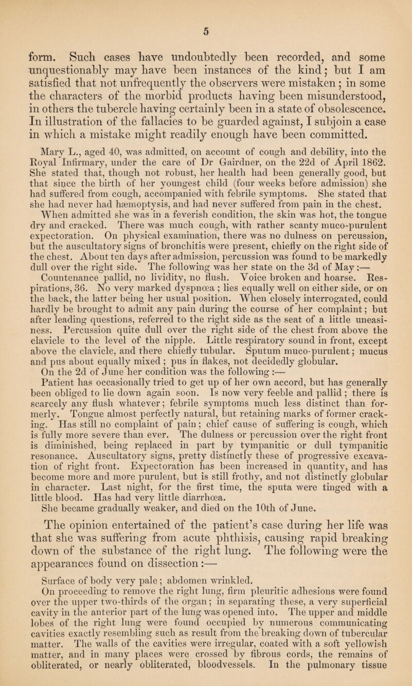 form. Such cases have undoubtedly been recorded, and some unquestionably may have been instances of tlie kind; but I am satisfied that not unfrequently the observers were mistaken ; in some the characters of the morbid products having been misunderstood, in others the tubercle having certainly been in a state of obsolescence. In illustration of the fallacies to be guarded against, I subjoin a case in which a mistake might readily enough have been committed. Mary L., aged 40, was admitted, on account of cough, and debility, into the Royal Infirmary, under the care of Dr Gfairdner, on the 22d of April 1862. She stated that, though not robust, her health had been generally good, but that since the birth of her youngest child (four weeks before admission) she had suffered from cough, accompanied with febrile symptoms. She stated that she had never had haemoptysis, and had never suffered from pain in the chest. When admitted she was in a feverish condition, the skin was hot, the tongue dry and cracked. There was much cough, with rather scanty mueo-purulent expectoration. On physical examination, there was no dulness on percussion, but the auscultatory signs of bronchitis were present, chiefly on the right side of the chest. About ten days after admission, percussion was found to be markedly dull over the right side. The following was her state on the 3d of May:— Countenance pallid, no lividity, no flush. Voice broken and hoarse. Res¬ pirations, 36. No very marked dyspnoea ; lies equally well on either side, or on the back, the latter being her usual position. When closely interrogated, could hardly be brought to admit any pain during the course of her complaint; but after leading questions, referred to the right side as the seat of a little uneasi¬ ness. Percussion quite dull over the right side of the chest from above the clavicle to the level of the nipple. Little respiratory sound in front, except above the clavicle, and there chiefly tubular. Sputum muco-purulent; mucus and pus about equally mixed ; pus in flakes, not decidedly globular. On the 2d of June her condition was the following :— Patient has occasionally tried to get up of her own accord, but has generally been obliged to lie down again soon. Is now very feeble and pallid ; there is scarcely any flush whatever; febrile symptoms much less distinct than for¬ merly. Tongue almost perfectly natural, but retaining marks of former crack¬ ing. Has still no complaint of pain; chief cause of suffering is cough, which is fully more severe than ever. The dulness or percussion over the right front is diminished, being replaced in part by tympanitic or dull tympanitic resonance. Auscultatory signs, pretty distinctly these of progressive excava¬ tion of right front. Expectoration has been increased in quantity, and has become more and more purulent, but is still frothy, and not distinctly globular in character. Last night, for the first time, the sputa were tinged with a little blood. Has had very little diarrhoea. She became gradually weaker, and died on the 'lOtli of June. The opinion entertained of tlie patient’s case during her life was that she was suffering from acute phthisis, causing rapid breaking down of the substance of the right lung. The following were the appearances found on dissection :— Surface of body very pale ; abdomen wrinkled. On proceeding to remove the right lung, firm pleuritic adhesions were found over the upper two-tliirds of the organ; in separating these, a very superficial cavity in the anterior part of the lung was opened into. The upper and middle lobes of the right lung were found occupied by numerous communicating cavities exactly resembling such as result from the breaking down of tubercular matter. The walls of the cavities were irregular, coated with a soft yellowish matter, and in many places were crossed by fibrous cords, the remains of obliterated, or nearly obliterated, bloodvessels. In the pulmonary tissue