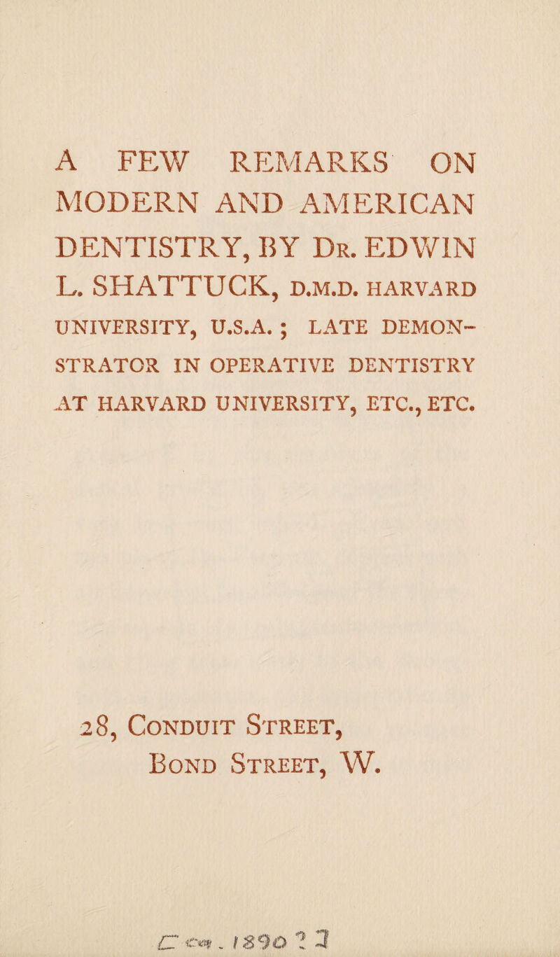 A FEW REMARKS ON MODERN AND AMERICAN DENTISTRY, BY Dr. EDWIN L. SHATTUCK, d.m.d. harvard UNIVERSITY, U.S.A. ; LATE DEMON- STRATOR IN OPERATIVE DENTISTRY AT HARVARD UNIVERSITY, ETC., ETC. 28, Conduit Street, Bond Street, W. £To*. is90 ? 1