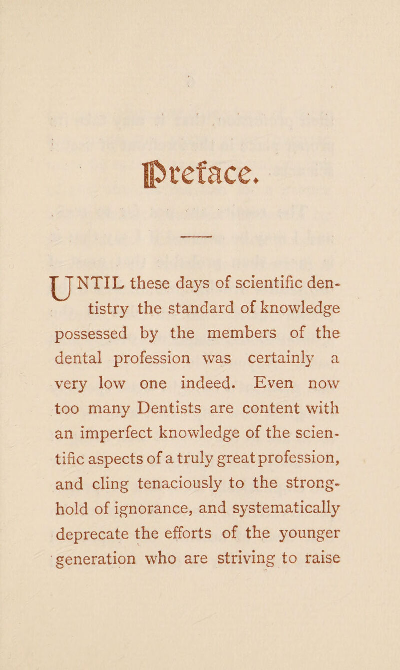 preface. ^JNTIL these days of scientific den¬ tistry the standard of knowledge possessed by the members of the dental profession was certainly a very low one indeed. Even now too many Dentists are content with an imperfect knowledge of the scien¬ tific aspects of a truly great profession, and cling tenaciously to the strong¬ hold of ignorance, and systematically deprecate the efforts of the younger generation who are striving to raise