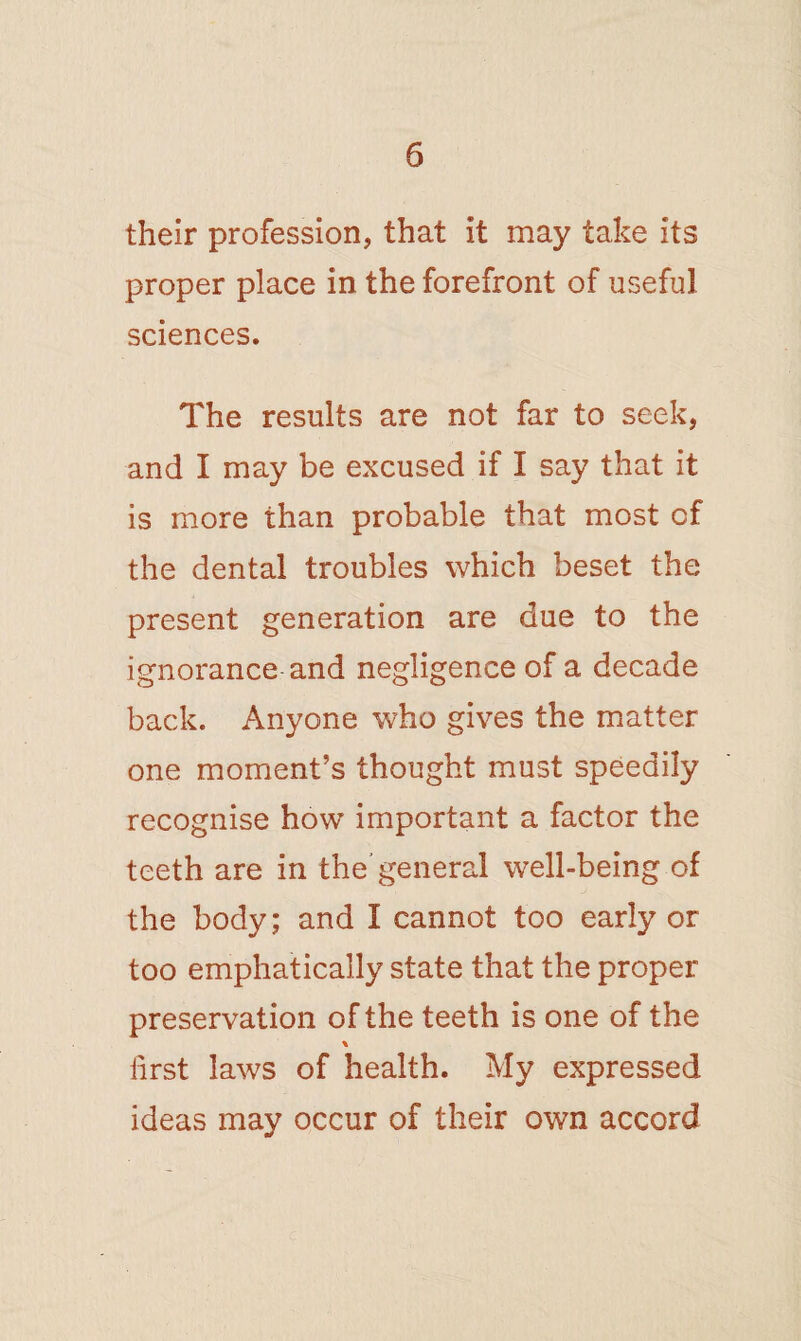 their profession, that it may take its proper place in the forefront of useful sciences. The results are not far to seek, and I may be excused if I say that it is more than probable that most of the dental troubles which beset the present generation are due to the ignorance and negligence of a decade back. Anyone who gives the matter one moment’s thought must speedily recognise how important a factor the teeth are in the general well-being of the body; and I cannot too early or too emphatically state that the proper preservation of the teeth is one of the lirst laws of health. My expressed ideas may occur of their own accord