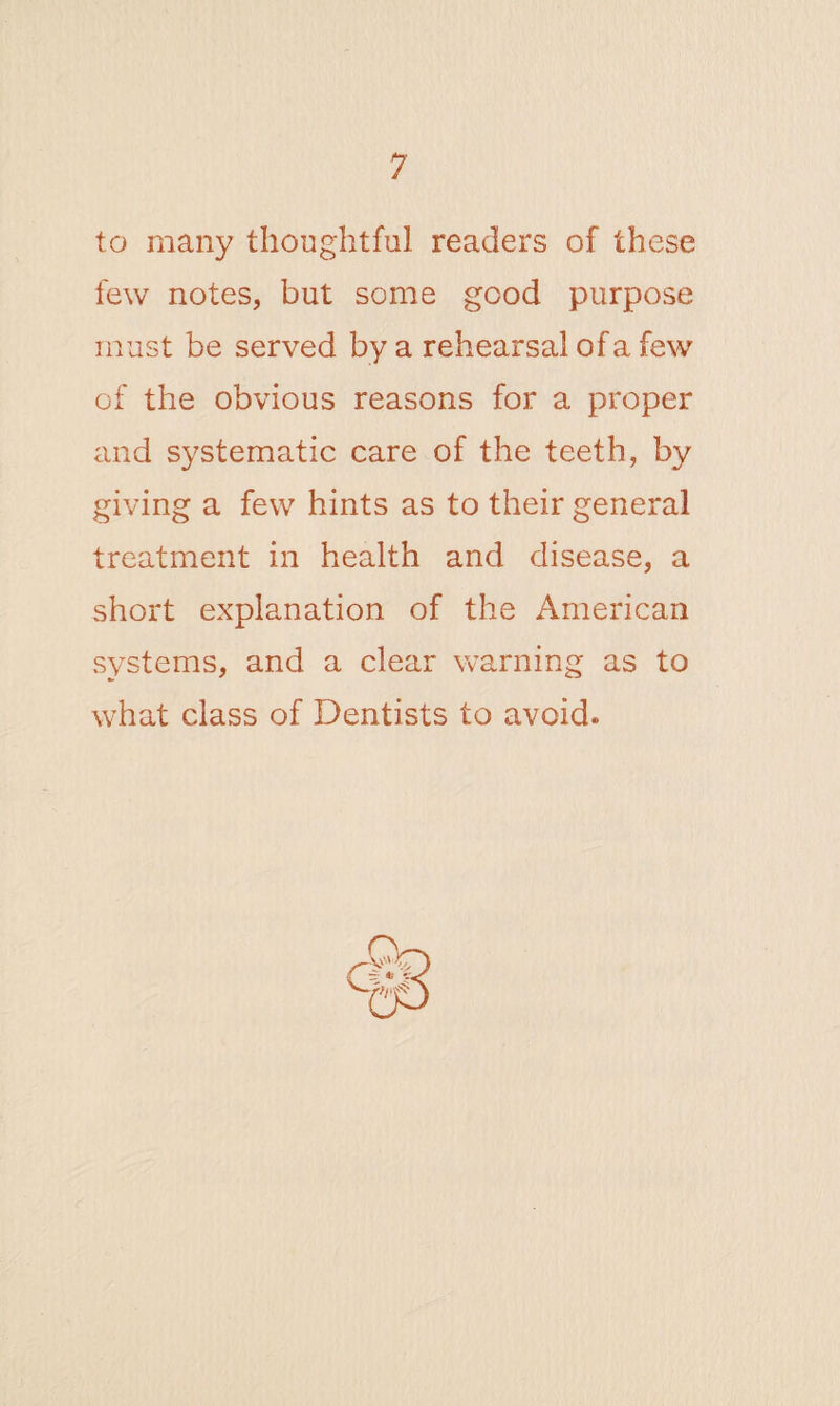 to many thoughtful readers of these few notes, but some good purpose must be served by a rehearsal of a few of the obvious reasons for a proper and systematic care of the teeth, by giving a few hints as to their general treatment in health and disease, a short explanation of the American systems, and a clear warning as to what class of Dentists to avoid.