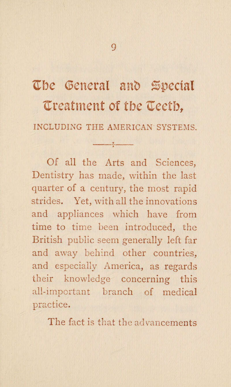 <Xbe General anb Special treatment of tbe ffeetb, INCLUDING THE AMERICAN SYSTEMS. - - - T_ i Of all the Arts and Sciences, Dentistry has made, within the last quarter of a century, the most rapid strides. Yet, with all the innovations and appliances which have from time to time been introduced, the British public seem generally left far and away behind other countries, and especially America, as regards their knowledge concerning this all-important branch of medical practice. The fact is that the advancements