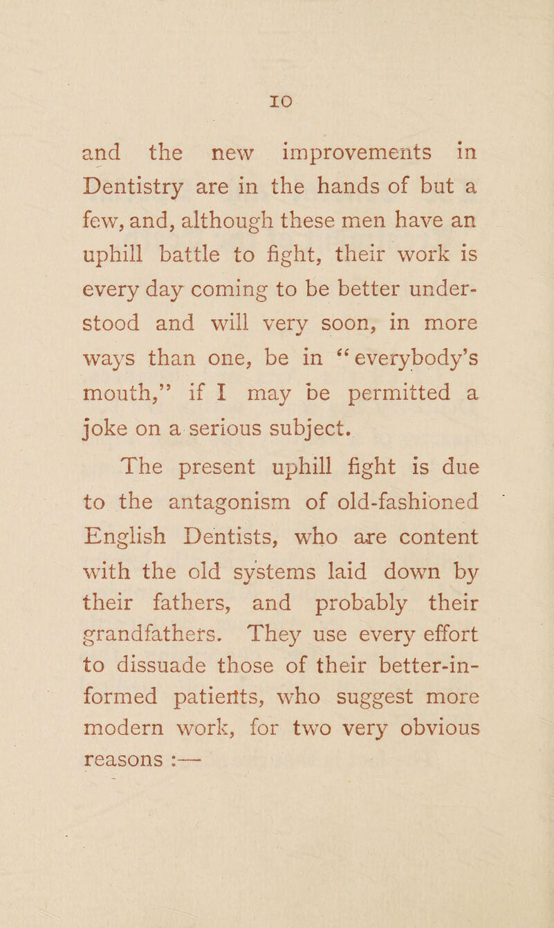 and the new improvements in Dentistry are in the hands of but a few, and, although these men have an uphill battle to fight, their work is every day coming to be better under¬ stood and will very soon, in more ways than one, be in “everybody’s mouth,” if I may be permitted a joke on a serious subject. The present uphill fight is due to the antagonism of old-fashioned English Dentists, who are content with the old systems laid down by their fathers, and probably their grandfathers. They use every effort to dissuade those of their better-in¬ formed patients, who suggest more modern work, for two very obvious reasons :—-