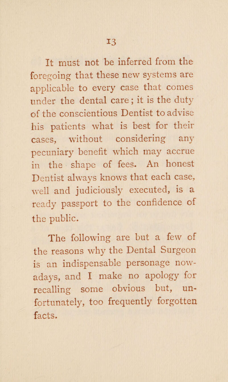 It must not be inferred from the foregoing that these new systems are applicable to every case that comes under the dental care; it is the duty of the conscientious Dentist to advise his patients what is best for their cases, without considering any pecuniary benefit which may accrue in the shape of fees. An honest Dentist always knows that each case, well and judiciously executed, is a ready passport to the confidence of the public. The following are but a few of the reasons why the Dental Surgeon is an indispensable personage now¬ adays, and I make no apology for recalling some obvious but, un¬ fortunately, too frequently forgotten facts.