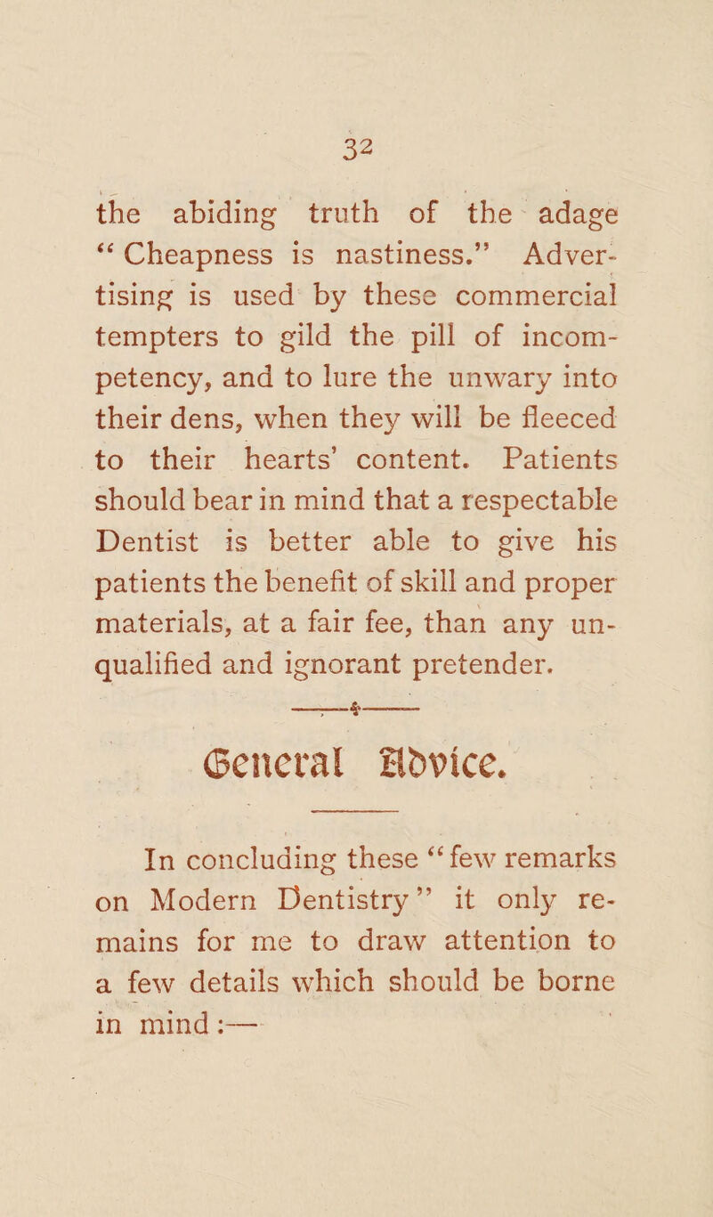 the abiding truth of the adage “ Cheapness is nastiness.” Adver¬ tising is used by these commercial tempters to gild the pill of incom¬ petency, and to lure the unwary into their dens, when they will be fleeced to their hearts’ content. Patients should bear in mind that a respectable Dentist is better able to give his patients the benefit of skill and proper materials, at a fair fee, than any un¬ qualified and ignorant pretender. ——— (Beneral Hfctnce. In concluding these “few remarks on Modern Dentistry” it only re¬ mains for me to draw attention to a few details which should be borne in mind :—