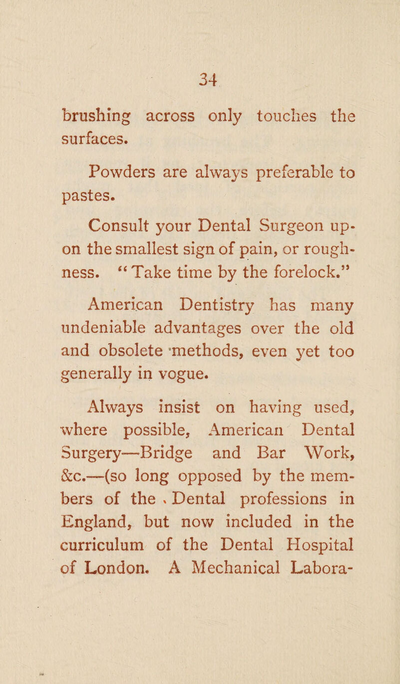 brushing across only touches the surfaces. Powders are always preferable to pastes. Consult your Dental Surgeon up¬ on the smallest sign of pain, or rough¬ ness. “ Take time by the forelock.” American Dentistry has many undeniable advantages over the old and obsolete 'methods, even yet too generally in vogue. Always insist on having used, where possible, American Dental Surgery—^Bridge and Bar Work, &c.—(so long opposed by the mem¬ bers of the * Dental professions in England, but now included in the curriculum of the Dental Hospital of London. A Mechanical Labora-