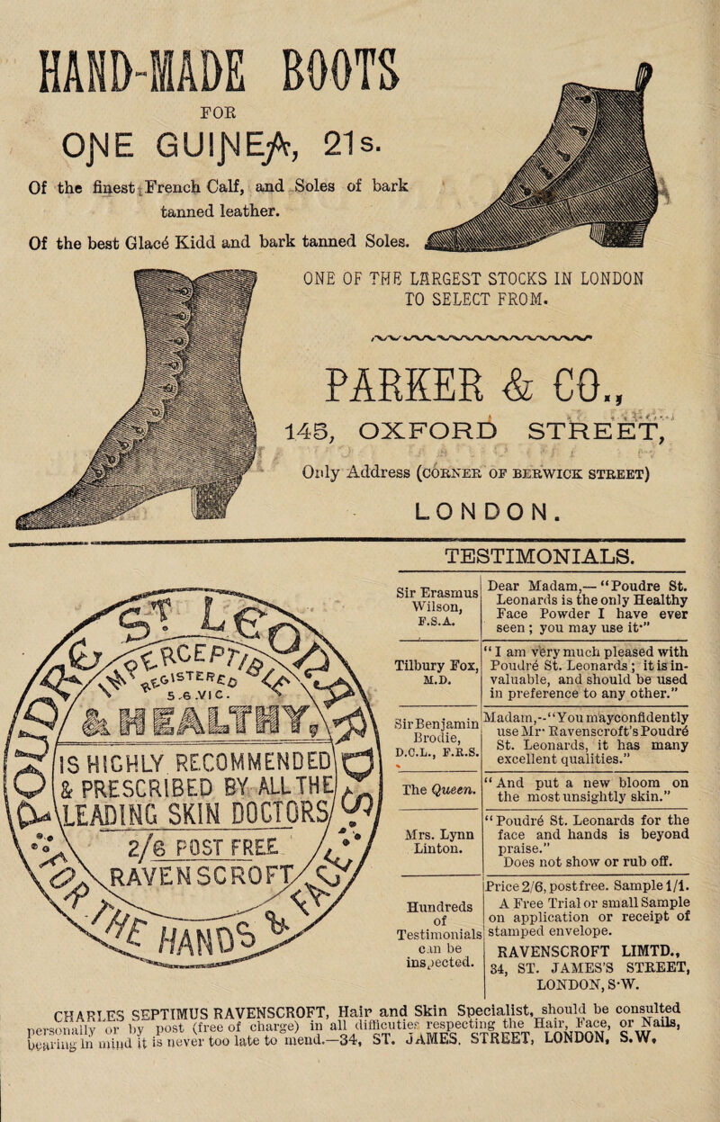 HAND-MADE BOOTS FOE OJME GUIJME/t, 21s. Of the finest i French Calf, and Soles of bark tanned leather. Of the best Glac4 Kidd and bark tanned Soles. ONE OF THE LARGEST STOCKS IN LONDON TO SELECT FROM. PARKER & CO., 145, OXFORD STREET, ' : J' ‘ / ' O • * / i ' - fV Only Address (corner op Berwick street) LONDON. ^TESTIMONIALS. v ^ 5.6 .VIC. V $ IS HIGHLY RECOMMENDED! Q & PRESCRIBED BY ALL THE . DAleading skin doctors/w. ..\ 2/e POST FREE <?\rave NSCRO FT/C .A K\ -^xt Sir Erasmus Wilson, P.S.A. Dear Madam,— “Poudre St. Leonards is the only Healthy Face Powder I have ever seen ; you may use it1” Tilbury Fox, M.D, “ I am very much pleased with Poudrb St. Leonards ; it is in¬ valuable, and should be used in preference to any other.” SirBenjamin Brodie, D.C.L., F.R.S. % Madam,- “You mayconfidently use Mr* Ravenseroft’sPoudr6 St. Leonards, it has many excellent qualities.” The Queen. “ And put a new bloom on the most unsightly skin.” Mrs. Lynn Linton. “Poudrb St. Leonards for the face and hands is beyond praise.” Does not show or rub off. Hundreds of Testimonials can be inspected. Price 2/6, post free. Sample 1/1. A Free Trial or small Sample on application or receipt of stamped envelope. RAVENSCROFT LIMTD., 34, ST. JAMES’S STREET, LONDON, S*W. CHARI ES SEPTIMUS RAVENSCROFT, Hair and Skin Specialist, should be consulted personally or hv post (free of charge) in all difficuties respecting the Han lace, or Nails, bearing In mind it is never too late to mend.—34, ST. JAMES. STREET, LONDON, S.W,