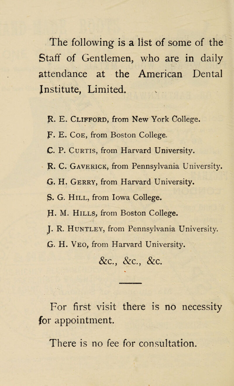 The following is a list of some of the Staff of Gentlemen, who are in daily attendance at the American Dental Institute, Limited. R. E. Clifford, from New York College, p. E. Coe, from Boston College. C. P. Curtis, from Harvard University. R. C. Gaverick, from Pennsylvania University. G. H. Gerry, from Harvard University. S. G. Hill, from Iowa College. H. M. Hills, from Boston College. J. R. Huntley, from Pennsylvania University. G. H. Veo, from Harvard University. &c., &c., &c. For first visit there is no necessity for appointment. There is no fee for consultation.