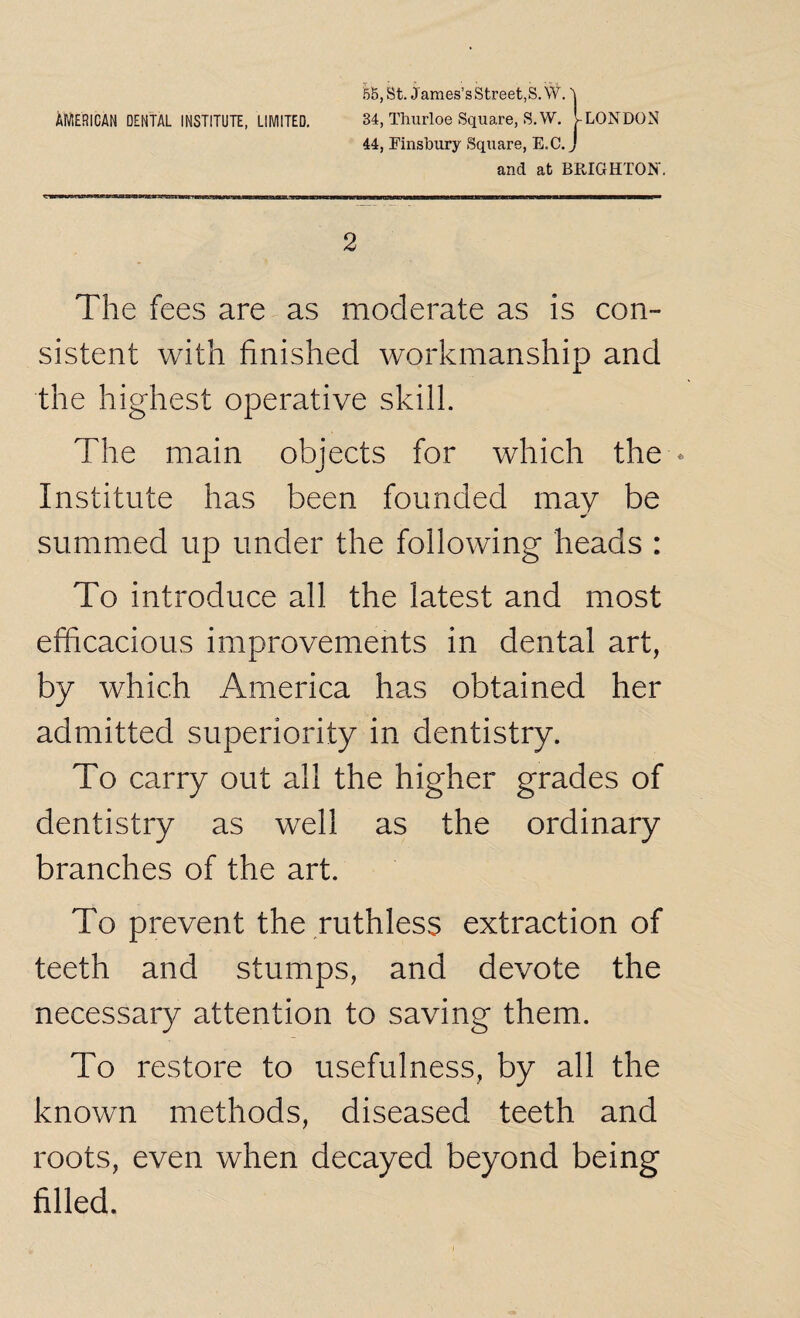 55,St. James’sStreet,S.W. AMERICAN DENTAL INSTITUTE, LIMITED. 34, Tliurloe Square, S.W. j-LONDON 44, Finsbury Square, E.C. J and at BRIGHTON'. 2 The fees are as moderate as is con¬ sistent with finished workmanship and the highest operative skill. The main objects for which the * Institute has been founded may be summed up under the following heads : To introduce all the latest and most efficacious improvements in dental art, by which America has obtained her admitted superiority in dentistry. To carry out all the higher grades of dentistry as well as the ordinary branches of the art. To prevent the ruthless extraction of teeth and stumps, and devote the necessary attention to saving them. To restore to usefulness, by all the known methods, diseased teeth and roots, even when decayed beyond being filled.