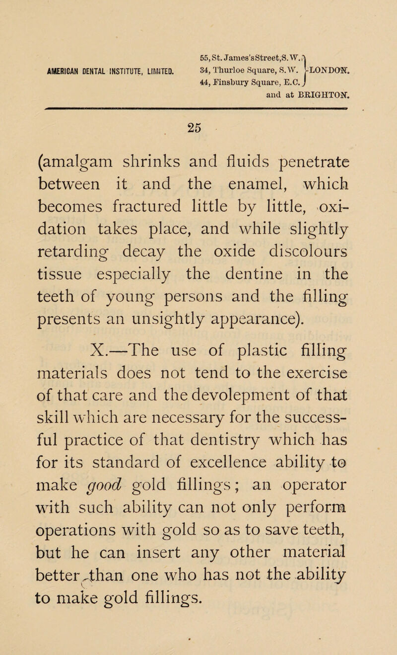 34, Thurloe Square, S.W. [-LONDON 44, Finsbury Square, E.C. J and at BRIGHTON. 25 (amalgam shrinks and fluids penetrate between it and the enamel, which becomes fractured little by little, oxi¬ dation takes place, and while slightly retarding decay the oxide discolours tissue especially the dentine in the teeth of young persons and the filling presents an unsightly appearance). X.—The use of plastic filling materials does not tend to the exercise of that care and the devolepment of that skill which are necessary for the success¬ ful practice of that dentistry which has for its standard of excellence ability to make good gold fillings; an operator with such ability can not only perform operations with gold so as to save teeth, but he can insert any other material better Than one who has not the ability to make gold fillings.