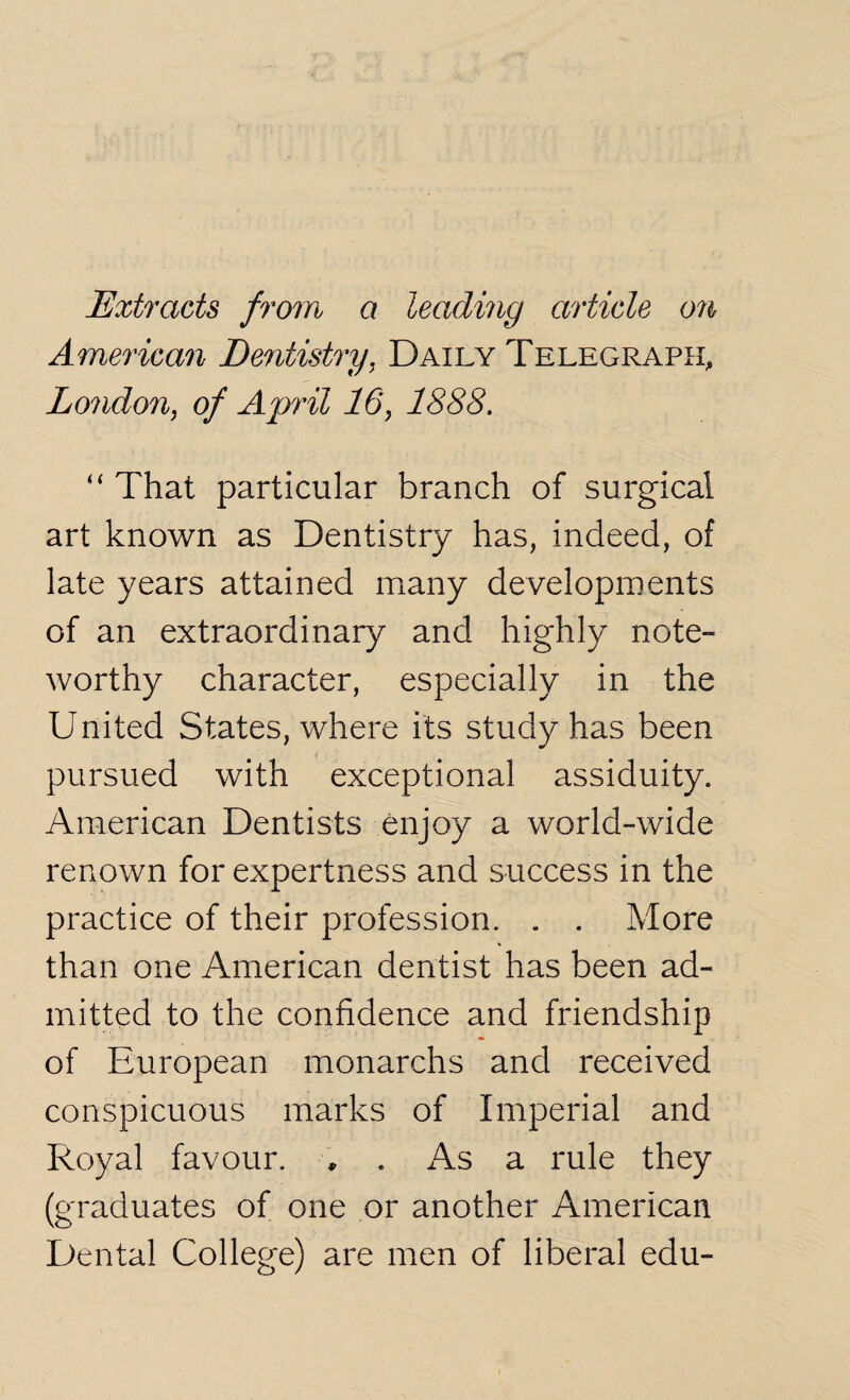 Extracts from a leading article on American Dentistry, Daily Telegraph, London, of April 16, 1888. “ That particular branch of surgical art known as Dentistry has, indeed, of late years attained many developments of an extraordinary and highly note- worthy character, especially in the United States, where its study has been pursued with exceptional assiduity. American Dentists enjoy a world-wide renown for expertness and success in the practice of their profession. . . More than one American dentist has been ad¬ mitted to the confidence and friendship of European monarchs and received conspicuous marks of Imperial and Royal favour. , . As a rule they (graduates of one or another American Dental College) are men of liberal edu-