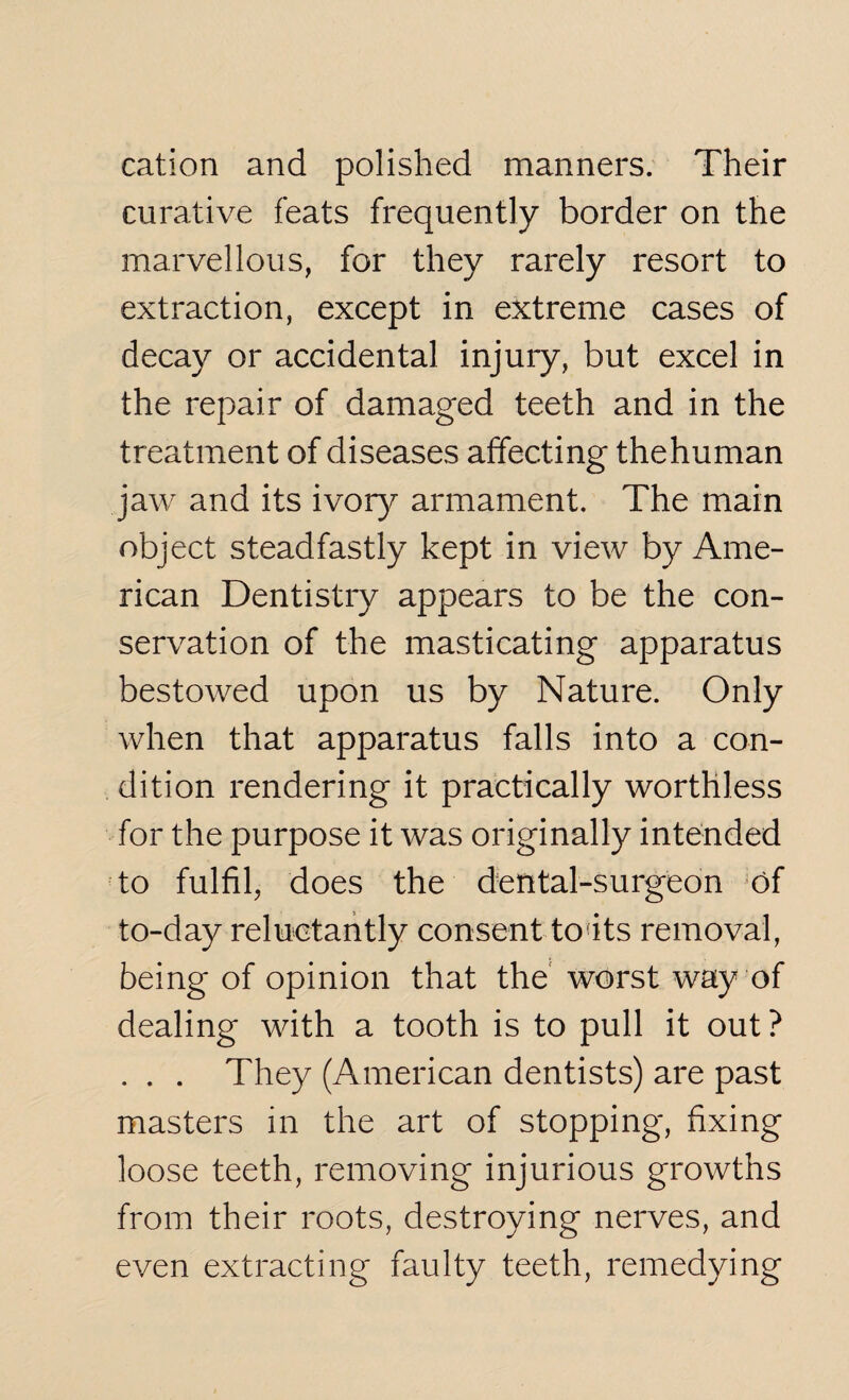 cation and polished manners. Their curative feats frequently border on the marvellous, for they rarely resort to extraction, except in extreme cases of decay or accidental injury, but excel in the repair of damaged teeth and in the treatment of diseases affecting thehuman jaw and its ivory armament. The main object steadfastly kept in view by Ame¬ rican Dentistry appears to be the con¬ servation of the masticating apparatus bestowed upon us by Nature. Only when that apparatus falls into a con¬ dition rendering it practically worthless for the purpose it was originally intended to fulfil, does the dental-surgeon 'of to-day reluctantly consent to its removal, being of opinion that the worst way of dealing with a tooth is to pull it out ? . . . They (American dentists) are past masters in the art of stopping, fixing loose teeth, removing injurious growths from their roots, destroying nerves, and even extracting faulty teeth, remedying