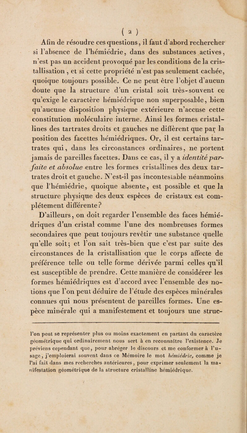 Afin de résoudre ces questions, il faut d’abord rechercher si l’absence de l’hémiédrie, dans des substances actives, n’est pas un accident provoqué par les conditions de la cris¬ tallisation , et si cette propriété n’est pas seulement cachée, quoique toujours possible. Ce ne peut être l’objet d’aucun doute que la structure d’un cristal soit très-souvent ce qu’exige le caractère hémiédrique non superposable, bien qu’aucune disposition physique extérieure n’accuse cette constitution moléculaire interne. Ainsi les formes cristal¬ lines des tartrates droits et gauches ne diffèrent que par la position des facettes hémiédriques. Or, il est certains tar¬ trates qui, dans les circonstances ordinaires, ne portent jamais de pareilles facettes. Dans ce cas, il y a identité -par¬ faite et absolue entre les formes cristallines des deux tar¬ trates droit et gauche. N’est-il pas incontestable néanmoins que l’hémiédrie, quoique absente, est possible et que la structure physique des deux espèces de cristaux est com¬ plètement différente? D’ailleurs, on doit regarder l’ensemble des faces hémié¬ driques d’un cristal comme l’une des nombreuses formes secondaires que peut toujours revêtir une substance quelle qu’elle soit 5 et Ton sait très-bien que c’est par suite des circonstances de la cristallisation que le corps affecte de préférence telle ou telle forme dérivée parmi celles qu’il est susceptible de prendre. Cette manière de considérer les formes hémiédriques est d’accord avec l’ensemble des no¬ tions que l’on peut déduire de l’étude des espèces minérales connues qui nous présentent de pareilles formes. Une es¬ pèce minérale qui a manifestement et toujours une struc- l’on peut se représenter plus ou moins exactement en partant du caractère géométrique qui ordinairement nous sert à en reconnaître l’existence. Je préviens cependant que, pour abréger le discours et me conformer à l’u¬ sage, j’emploierai souvent dans ce Mémoire le mot hémiêdrie, comme je l’ai fait dans mes recherches antérieures, pour exprimer seulement la ma¬ nifestation géométrique de la structure cristalline hémiédrique.