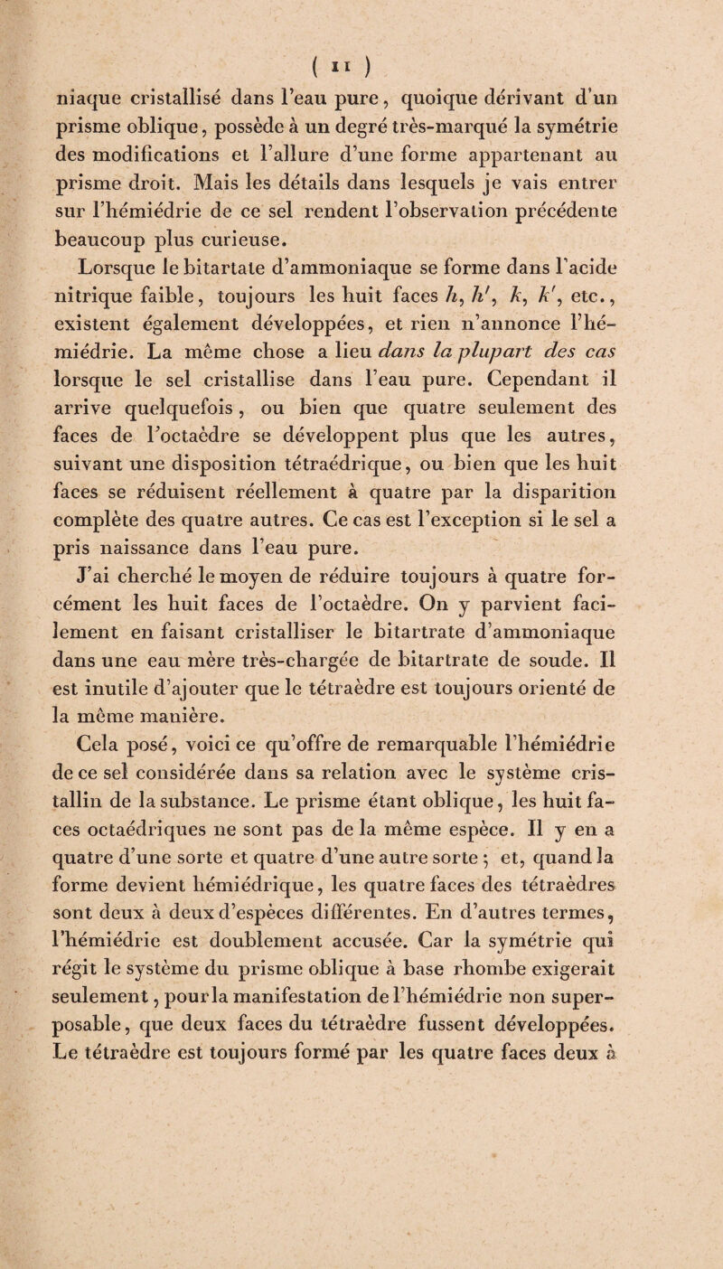 iliaque cristallisé dans l’eau pure, quoique dérivant d’un prisme oblique, possède à un degré très-marqué la symétrie des modifications et l’allure d’une forme appartenant au prisme droit. Mais les détails dans lesquels je vais entrer sur l’hémiédrie de ce sel rendent l’observation précédente beaucoup plus curieuse. Lorsque le bitartale d’ammoniaque se forme dans l’acide nitrique faible, toujours les huit faces /«, h\ Æ, À', etc., existent également développées, et rien n’annonce l lié- miédrie. La même chose a lieu dans la plupart des cas lorsque le sel cristallise dans l’eau pure. Cependant il arrive quelquefois, ou bien que quatre seulement des faces de l’octaèdre se développent plus que les autres, suivant une disposition tétraédrique, ou bien que les huit faces se réduisent réellement à quatre par la disparition complète des quatre autres. Ce cas est l’exception si le sel a pris naissance dans l’eau pure. J’ai cherché le moyen de réduire toujours à quatre for¬ cément les huit faces de l’octaèdre. On y parvient faci¬ lement en faisant cristalliser le bitartrate d’ammoniaque dans une eau mère très-cliargée de bitartrate de soude. Il est inutile d’ajouter que le tétraèdre est toujours orienté de la même manière. Cela posé, voici ce qu’offre de remarquable l’hémiédrie de ce sel considérée dans sa relation avec le svstème cris- %j tallin de la substance. Le prisme étant oblique, les huit fa¬ ces octaédriques ne sont pas de la même espèce. Il y en a quatre d’une sorte et quatre d’une autre sorte *, et, quand la forme devient hémiédrique, les quatre faces des tétraèdres sont deux à deux d’espèces différentes. En d’autres termes, l’hémiédrie est doublement accusée. Car la symétrie qui régit le système du prisme oblique à base rhombe exigerait seulement, pourla manifestation de l’hémiédrie non super¬ posable, que deux faces du tétraèdre fussent développées. Le tétraèdre est toujours formé par les quatre faces deux h