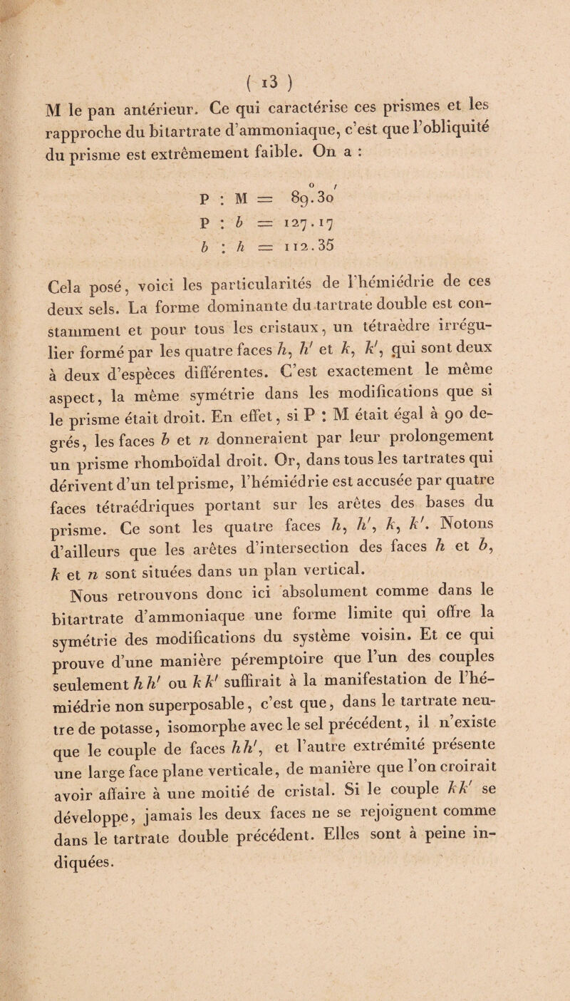 M le pan antérieur. Ce qui caractérise ces prismes et les rapproche du bitartrate d’ammoniaque, c’est que l’obliquité du prisme est extrêmement faible. On a : P : M = 8g.3o p : b = 127.17 b : h = iî2.35 Cela posé, voici les particularités de l’hémiédrie de ces deux sels. La forme dominante du tartrate double est con¬ stamment et pour tous les cristaux, un tetiaedie iiiegu— lier formé par les quatre faces A, h' et A, ^ 5 qui sont deux à deux d’espèces différentes. C’est exactement le même aspect, la même symétrie dans les modifications que si le prisme était droit. En effet, si P : M était égal à 90 de¬ grés, les faces b et n donneraient par leur prolongement un prisme rhomboïdal droit. Or, dans tous les tartrates qui dérivent d’un tel prisme, l’hémiédrie est accusée par quatre faces tétraédriques portant sur les arêtes des bases du prisme. Ce sont les quatre faces A, b , A, A . Notons d’ailleurs que les arêtes d’intersection des faces h et Z>, A et n sont situées dans un plan vertical. Nous retrouvons donc ici absolument comme dans le bitartrate d’ammoniaque une forme limite qui offre la symétrie des modifications du système voisin. Et ce qui prouve d’une manière péremptoire que l’un des couples seulement h h? ou A A^ suffirait a la manifestation de 1 he— miédrie non superposable, c’est que, dans le tartrate neu¬ tre de potasse, isomorphe avec le sel précédent, il n’existe que le couple de faces h h', et l’autre extrémité présente une large face plane verticale, de maniéré que 1 on croirait avoir affaire à une moitié de cristal. Si le couple AA se développe, jamais les deux faces ne se rejoignent comme dans le tartrate double précédent. Elles sont à peine in¬ diquées.