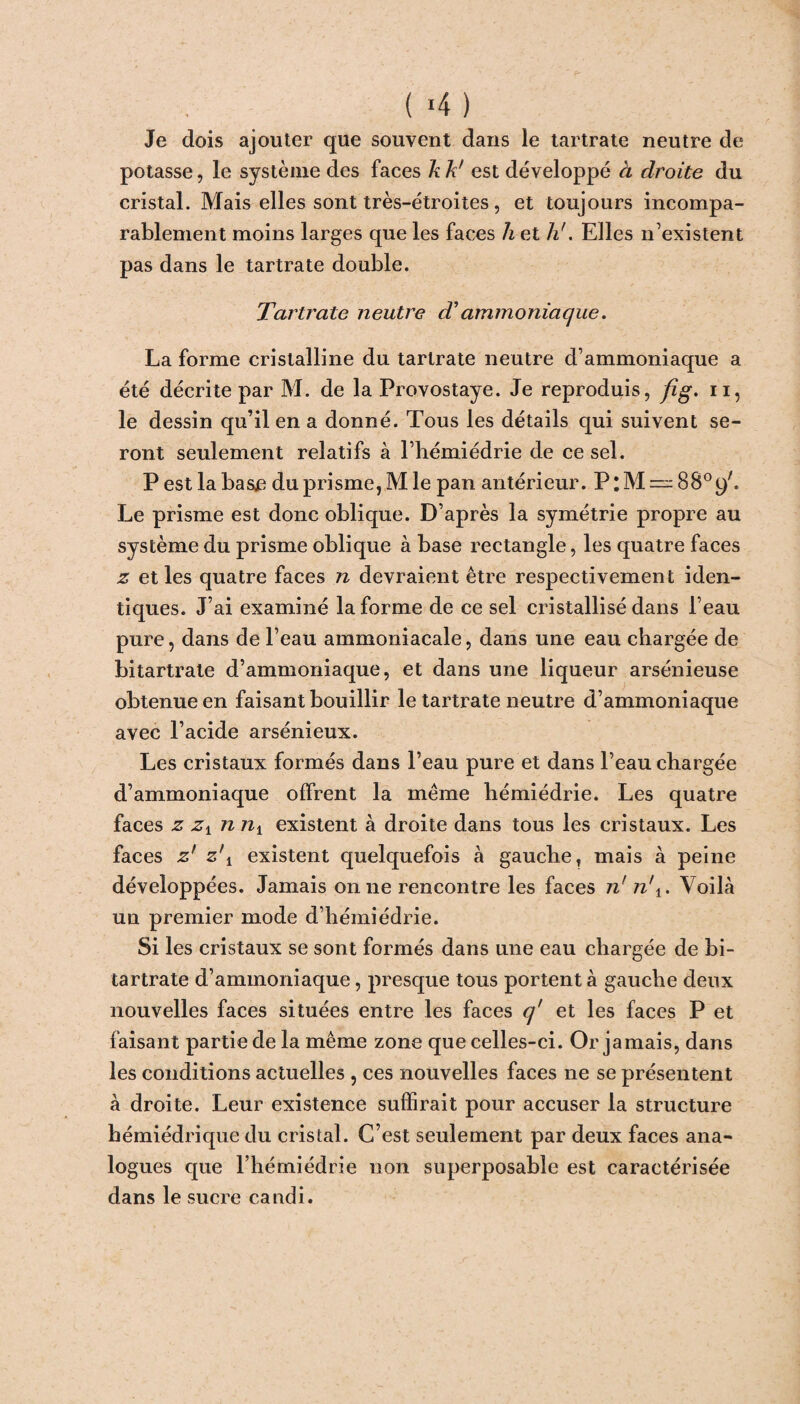 ( >4 ) Je dois ajouter que souvent dans le tartrate neutre de potasse, le système des faces k k' est développé à droite du cristal. Mais elles sont très-étroites , et toujours incompa¬ rablement moins larges que les faces h et h'. Elles n’existent pas dans le tartrate double. Tartrate neutre d'ammoniaque. La forme cristalline du tartrate neutre d’ammoniaque a été décrite par M. de la Provostaye. Je reproduis, fig. n, le dessin qu’il en a donné. Tous les détails qui suivent se¬ ront seulement relatifs à l’hémiédrie de ce sel. P est la bas£ du prisme,M le pan antérieur. P:M=^8809'. Le prisme est donc oblique. D’après la symétrie propre au système du prisme oblique à base rectangle, les quatre faces z et les quatre faces n devraient être respectivement iden¬ tiques. J’ai examiné la forme de ce sel cristallisé dans l’eau pure, dans de l’eau ammoniacale, dans une eau chargée de bitartrate d’ammoniaque, et dans une liqueur arsénieuse obtenue en faisant bouillir le tartrate neutre d’ammoniaque avec l’acide arsénieux. Les cristaux formés dans l’eau pure et dans l’eau chargée d’ammoniaque offrent la même hémiédrie. Les quatre faces z zx n nv existent à droite dans tous les cristaux. Les faces z' z\ existent quelquefois à gauche, mais à peine développées. Jamais on ne rencontre les faces n' n\. Voilà un premier mode d’hémiédrie. Si les cristaux se sont formés dans une eau chargée de bi¬ tartrate d’ammoniaque, presque tous portent à gauche deux nouvelles faces situées entre les faces q' et les faces P et faisant partie de la même zone que celles-ci. Or jamais, dans les conditions actuelles , ces nouvelles faces ne se présentent à droite. Leur existence suffirait pour accuser la structure hémiédrique du cristal. C’est seulement par deux faces ana¬ logues que l’hémiédrie non superposable est caractérisée dans le sucre candi.