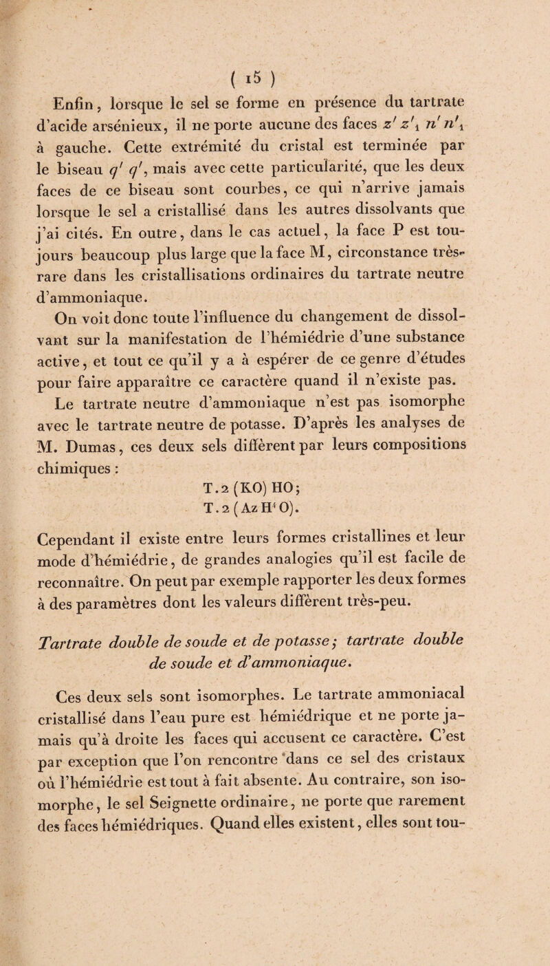 ( *5 ) Enfin, lorsque le sel se forme en présence du tartrate d’acide arsénieux, il ne porte aucune des faces z' z\ n n\ à gauche. Cette extrémité du cristal est terminée par le biseau q' q', mais avec cette particularité, que les deux faces de ce biseau sont courbes, ce qui n arrive jamais lorsque le sel a cristallisé dans les autres dissolvants que j’ai cités. En outre, dans le cas actuel, la face P est tou¬ jours beaucoup plus large que la face M, circonstance très- rare dans les cristallisations ordinaires du tartrate neutre d’ammoniaque. On voit donc toute l’influence du changement de dissol¬ vant sur la manifestation de l’hémiédrie d’une substance active, et tout ce qu’il y a à espérer de ce genre d’études pour faire apparaître ce caractère quand il n’existe pas. Le tartrate neutre d’ammoniaque n’est pas isomorphe avec le tartrate neutre de potasse. D’après les analyses de M. Dumas, ces deux sels diffèrent par leurs compositions chimiques : T.2 (KO) HO; T.2(Az W O). Cependant il existe entre leurs formes cristallines et leur mode d’hémiédrie, de grandes analogies qu’il est facile de reconnaître. On peut par exemple rapporter les deux formes à des paramètres dont les valeurs diffèrent très-peu. Tartrate double de soude et de potasse,• tartrate double de soude et d'ammoniaque. Ces deux sels sont isomorphes. Le tartrate ammoniacal cristallisé dans l’eau pure est hémiédrique et ne porte ja¬ mais qu’à droite les faces qui accusent ce caractère. C’est par exception que l’on rencontre dans ce sel des cristaux où l’hémiédrie est tout à fait absente. Au contraire, son iso¬ morphe, le sel Seignette ordinaire, 11e porte que rarement des faces hémiédriques. Quand elles existent, elles sont tou-