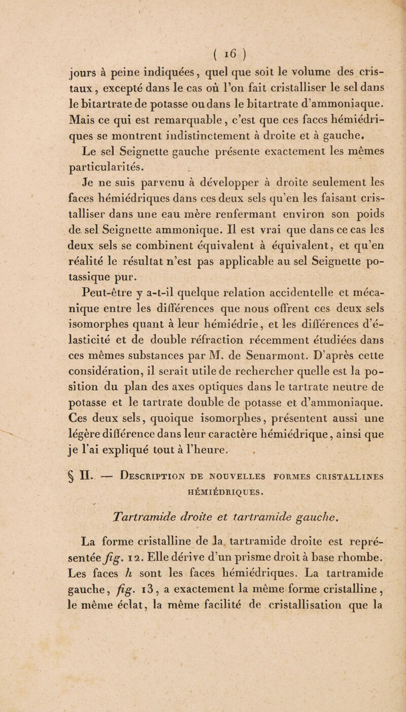 (16 ) jours à peine indiquées, quel que soit le volume des cris¬ taux , excepté dans le cas où l’on fait cristalliser le sel dans le bitartrate de potasse ou dans le bitartrate d’ammoniaque. Mais ce qui est remarquable, c’est que ces faces hémiédri- ques se montrent indistinctement à droite et à gauche. Le sel Seignette gauche présente exactement les mêmes particularités. Je ne suis parvenu à développer à droite seulement les faces hémiédriques dans ces deux sels qu’en les faisant cris¬ talliser dans une eau mère renfermant environ son poids de, sel Seignette ammonique. Il est vrai que dans ce cas les deux sels se combinent équivalent à équivalent, et qu’en réalité le résultat n’est pas applicable au sel Seignette po¬ tassique pur. Peut-être y a-t-il quelque relation accidentelle et méca¬ nique entre les différences que nous offrent ces deux sels isomorphes quant à leur hémiédrie, et les différences d’é¬ lasticité et de double réfraction récemment étudiées dans ces mêmes substances par M. de Senarmont. D’après cette considération, il serait utile de rechercher quelle est la po¬ sition du plan des axes optiques dans le tartrate neutre de potasse et le tartrate double de potasse et d’ammoniaque. Ces deux sels, quoique isomorphes, présentent aussi une légère différence dans leur caractère hémiédrique, ainsi que je l’ai expliqué tout à l’heure. § II. — Description de nouvelles formes cristallines HÉMIÉDRIQUES. Tariramide droite et tartramide gauche. La forme cristalline de la tartramide droite est repré¬ sentée fig. 12. Elle dérive d’un prisme droit à base rhombe. Les faces h sont les faces hémiédriques. La tartramide gauche, fîg. i3, a exactement la même forme cristalline, le même éclat, la même facilité de cristallisation que la