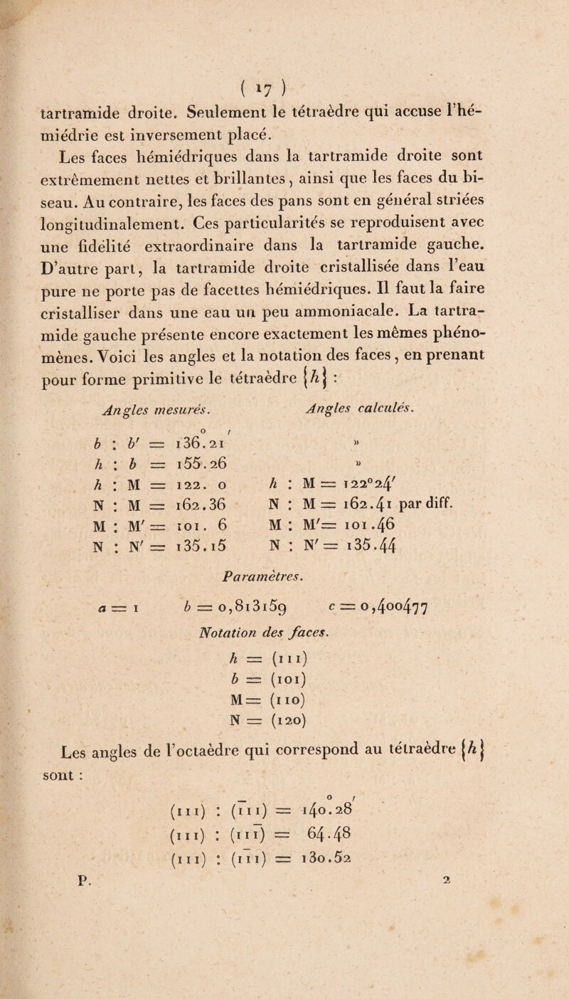 tartramide droite. Seulement le tétraèdre qui accuse Fhé- miédrie est inversement placé. Les faces liémiédriques dans la tartramide droite sont extrêmement nettes et brillantes , ainsi que les faces du bi¬ seau. Au contraire, les faces des pans sont en général striées longitudinalement. Ces particularités se reproduisent avec une fidélité extraordinaire dans la tartramide gauche. D’autre part, la tartramide droite cristallisée dans l’eau pure ne porte pas de facettes liémiédriques. Il faut la faire cristalliser dans une eau un peu ammoniacale. La tartra¬ mide gauche présente encore exactement les mêmes phéno¬ mènes. Voici les angles et la notation des faces, en prenant pour forme primitive le tétraèdre {/zj : Angles mesurés. h *. b' — i36.2i h : b — i55.2Ô h : M = 122. O N : M = 162.36 M : M' = i o 1. 6 N : N' = i35.i5 Angles calculés. » » h : M — 122° 24' N : M~ 162.41 pardiff. M : M'= 101.46 N : N'= 135.44 Paramètres. a— 1 b = o,8i3i59 c = 0,400477 Notation des faces. h = ( 111 ) b — (101) M= (110) N = (120) Les angles de l’octaèdre qui correspond au tétraèdre jÆ} sont : _ ° r (111) : (m) = 140.28 (ni) : (11 ï) = 64.48 (111) : (ni) = i3o.52 P 2